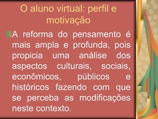 O aluno virtual: perfil e
motivação
A reforma do pensamento é
mais ampla e profunda, pois
propicia uma análise dos
aspectos culturais, sociais,
econômicos, públicos e
históricos fazendo com que
se perceba as modificações
neste contexto.
 