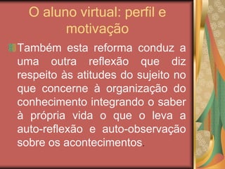 O aluno virtual: perfil e
motivação
Também esta reforma conduz a
uma outra reflexão que diz
respeito às atitudes do sujeito no
que concerne à organização do
conhecimento integrando o saber
à própria vida o que o leva a
auto-reflexão e auto-observação
sobre os acontecimentos.
 