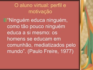 O aluno virtual: perfil e
motivação
“Ninguém educa ninguém,
como tão pouco ninguém
educa a si mesmo: os
homens se educam em
comunhão, mediatizados pelo
mundo”. (Paulo Freire, 1977)
 