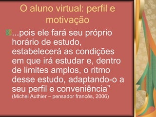 O aluno virtual: perfil e
motivação
...pois ele fará seu próprio
horário de estudo,
estabelecerá as condições
em que irá estudar e, dentro
de limites amplos, o ritmo
desse estudo, adaptando-o a
seu perfil e conveniência”
(Michel Authier – pensador francês, 2006)
 