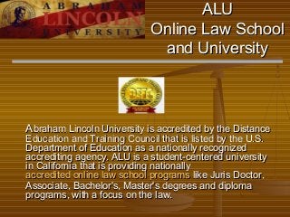 ALU
Online Law School
and University

Abraham Lincoln University is accredited by the Distance
Education and Training Council that is listed by the U.S.
Department of Education as a nationally recognized
accrediting agency. ALU is a student-centered university
in California that is providing nationally
accredited online law school programs like Juris Doctor,
Associate, Bachelor's, Master's degrees and diploma
programs, with a focus on the law.

 