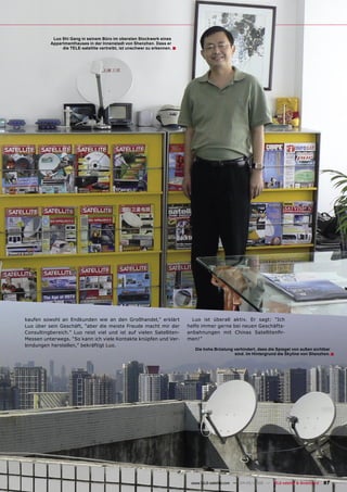 Luo Shi Gang in seinem Büro im obersten Stockwerk eines
          Appartmenthauses in der Innenstadt von Shenzhen. Dass er
               die TELE-satellite vertreibt, ist unschwer zu erkennen. ■




kaufen sowohl an Endkunden wie an den Großhandel,” erklärt                   Luo ist überall aktiv. Er sagt: “Ich
Luo über sein Geschäft, “aber die meiste Freude macht mir der              helfe immer gerne bei neuen Geschäfts-
Consultingbereich.” Luo reist viel und ist auf vielen Satelliten-          anbahnungen mit Chinas Satellitenﬁr-
Messen unterwegs. “So kann ich viele Kontakte knüpfen und Ver-             men!”
bindungen herstellen,” bekräftigt Luo.
                                                                              Die hohe Brüstung verhindert, dass die Spiegel von außen sichtbar
                                                                                                sind. Im Hintergrund die Skyline von Shenzhen. ■




                                                                            www.TELE-satellite.com — 04-05/2009 — TELE-satellite & Broadband   87
 