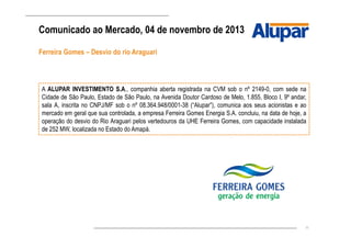 11
Ferreira Gomes – Desvio do rio Araguari
Comunicado ao Mercado, 04 de novembro de 2013
A ALUPAR INVESTIMENTO S.A., companhia aberta registrada na CVM sob o nº 2149-0, com sede na
Cidade de São Paulo, Estado de São Paulo, na Avenida Doutor Cardoso de Melo, 1.855, Bloco I, 9º andar,
sala A, inscrita no CNPJ/MF sob o nº 08.364.948/0001-38 (“Alupar”), comunica aos seus acionistas e ao
mercado em geral que sua controlada, a empresa Ferreira Gomes Energia S.A. concluiu, na data de hoje, a
operação do desvio do Rio Araguari pelos vertedouros da UHE Ferreira Gomes, com capacidade instalada
de 252 MW, localizada no Estado do Amapá.
 