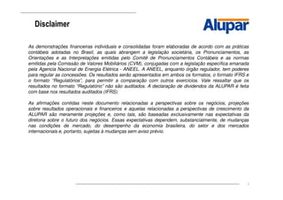 2
Disclaimer
As demonstrações financeiras individuais e consolidadas foram elaboradas de acordo com as práticas
contábeis adotadas no Brasil, as quais abrangem a legislação societária, os Pronunciamentos, as
Orientações e as Interpretações emitidas pelo Comitê de Pronunciamentos Contábeis e as normas
emitidas pela Comissão de Valores Mobiliários (CVM), conjugadas com a legislação específica emanada
pela Agencia Nacional de Energia Elétrica - ANEEL. A ANEEL, enquanto órgão regulador, tem poderes
para regular as concessões. Os resultados serão apresentados em ambos os formatos, o formato IFRS e
o formato “Regulatórios”, para permitir a comparação com outros exercícios. Vale ressaltar que os
resultados no formato “Regulatório” não são auditados. A declaração de dividendos da ALUPAR é feita
com base nos resultados auditados (IFRS).
As afirmações contidas neste documento relacionadas a perspectivas sobre os negócios, projeções
sobre resultados operacionais e financeiros e aquelas relacionadas a perspectivas de crescimento da
ALUPAR são meramente projeções e, como tais, são baseadas exclusivamente nas expectativas da
diretoria sobre o futuro dos negócios. Essas expectativas dependem, substancialmente, de mudanças
nas condições de mercado, do desempenho da economia brasileira, do setor e dos mercados
internacionais e, portanto, sujeitas à mudanças sem aviso prévio.
 