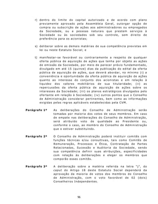 r) d en t r o do l i m i t e d o c ap i t al a ut ori z a d o e de a c o rd o c o m plan o
        previamente aprovado pela Assembleia Geral, outorgar opção de
        c o m pr a ou su bs cr i ç ã o d e açõ e s a o s ad m i n i st r ad o r e s ou e m p r eg a do s
        d a S oc i e d a d e, ou a p e s so a s n a t u r a i s qu e p r e st e m s e r v i ç os à
        S o c i e d ad e o u às s o c i e da d es s ob s eu con t r o le, s em d i r e i t o de
        p ref erên c ia para os a c io n is t as;

     s) d el i b er a r s ob r e as d e m a i s ma t é ri as d e su a c o mpe t ên c i a p rev istas em
        lei ou n est e Est atuto Social; e

     t) m a n if e st ar - s e f av or á v e l ou c on t rar iamente a respeito de qualquer
        oferta pública de aquisição de açõ e s q ue t enha p o r o b jet o as aç õ es
        d e e m i ss ão d a S oc i e d a d e, p or m e i o d e p a r ec e r pr é v i o f u n da m e n t ad o,
        divu lgado em at é 15 ( qui nz e) d i a s d a p ub l i c a ção d o e d ita l da o f ert a
        pública de aquisição de ações, que d ev e r á ab o rd a r, n o mín im o ( i) a
        c on v en i ên c i a e op o rt uni da d e d a of e rt a p úb l i c a de a qui s i ç ão de açõ es
        q u a n t o ao i n t e res s e d o c on ju n t o d os a c i on i s t a s e e m r e l a ç ã o à
        liqu idez dos valores mobiliários de su a t itu laridade; ( ii) as
        r ep erc u s sões da of e rt a p úbl i c a d e aq ui s iç ã o d e a çõ e s so bre os
        in t eresses da Sociedade; ( iii) os pl an os est r at égicos div u lg ados pelo
        ofertante em relação à Soc i e d a d e; ( iv ) o u t r o s p on t o s q u e o C on s e lh o
        d e A d m in i s t ra ç ão con s i d e r a r p e r t in en t e s , bem com o a s i n f o r ma ç ões
        ex igidas pelas regras aplicáv eis est abelecidas pela C VM.

Parágrafo 1º          A s d e l i be r a ç õ es d o C on se l h o d e A d m i n i st r aç ã o ser ã o
                      t o m ad as p o r m a i o ria d o s v ot o s d e s eu s m e mb ro s . E m c as o
                      de empate nas deliberaç ões do Conselho de Administração,
                      será at ribuído voto de qu alid ad e ao P res id en t e ou,
                      c on f or m e o c a s o, ao m e m b r o d o C ons elh o d e Adm in is tr a ção
                      q u e o es t iv er sub st itu in do.

Parágrafo 2º          O C on s e lh o d e A dm in is tr a çã o p o d er á in s t itu ir c o m it ês com
                      f u n ç õ es t é c n ic a s e/ ou c on su l t i v a s, t a i s c o m o C o m it ê s d e
                      R e mu n e r aç ã o, P r oce s s os e É t i c a, C on t r at a ção d e P a rte s
                      R e l a c i on ad a s, S u ces s ã o e A u d i t o r i a d a Soc ie d a d e, sen do
                      s u a com pe t ên c i a def i ni r su as at ribu ições, especificidades
                      com relação às deliberações e eleger os membros que
                      c o m po r ã o e ss e s c om i t ê s.

Parágrafo 3º          A deliberação sobre a matéria referida na letra “j”, do
                      c a put d o A rt i g o 18 d es t e E st atuto Social dependerá da
                      a p r ov aç ã o d a mai or i a d e v ot o s d os m e m b r os d o C on se l h o
                      d e Ad m i n i s t r aç ã o, c o m o v ot o f av o r áv e l d e 02 ( d o i s)
                      C ons e lh e iro s In d epen d ent es .




                                            96
 