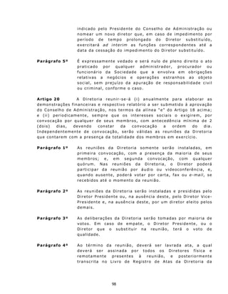 i n d i c ad o p e l o P r es i d e n t e do C ons e lh o d e A d m in is t ra ç ão ou
                           n o m ea r u m n ov o d ir e t o r qu e , e m c a s o d e i m p e d im e n t o por
                           p e r í o d o d e t e mpo p r o l ong a d o d o D i r e t or s u b st i t u í d o ,
                           exercitará a d i n t e rim as f u n çõ e s c o rr e s p on d ent e s at é a
                           d a t a d a ces s aç ã o do i m p ed i m e n t o d o D i r e t o r sub st i t u í d o.

Parágrafo 5º               É ex pres samente vedado e será nulo de pleno direito o ato
                           p r at i c a do p o r qua l q ue r ad m i ni st rad o r, p roc urado r ou
                           funcionário da Sociedade qu e a envolv a em obrigações
                           relativas a negócios e op erações estranhos ao ob jeto
                           social, sem preju ízo da apu ração de responsabilidade civil
                           ou criminal, conf orme o caso.

A rt igo 2 0               A D i r et o ria r e u n i r - s e - á ( i ) a n u a l m ent e p ar a e l a b o r a r as
d e m on st ra ç õ e s f in an c e ir as e r e s p ec t ivo r e l a t ó r io a s e r s u b m e t id o à a p r ov aç ão
d o C on se lh o d e A dm in is tr a ção , n os ter mo s d a a l í n e a “ e” d o A r t ig o 1 8 a c i m a;
e (ii) periodicamente, semp re que os interesses sociais o ex igirem, por
c on v oc aç ão p o r qu alq u e r d e s e u s m em b r os , c om a n t ec ed ê n c i a m ín i m a d e 2
( d o i s)    dia s ,    d ev e n do     con st a r      da      c on v oc a ç ão      a     ordem        do      dia.
I n d e p en de n t e m en t e d e con v o ca ç ão , s e r ão v á l id a s a s r eu n i õ e s d a D i r et o r i a
q u e c on t ar e m c o m a pr e s ença da t ot a lid a d e d os m e mb r os e m ex e r cíc i o .

Parágrafo 1º               As reuniões da Diretoria somente serão instaladas, em
                           p r i m e i r a c on v oc aç ão, c om a p r e s enç a d a m a i or i a d e s eu s
                           membros; e, em segunda convocação, com qualquer
                           q u ó ru m. N a s r eu n i õ e s d a D i r etoria, o Diretor poderá
                           part icipar da reunião por áudio ou videoconferência, e,
                           q u a n d o au s en t e, pod e r á v ot a r p or car t a, f ax ou e-m ai l, se
                           r ec eb idos at é o moment o d a r eun ião.

Parágrafo 2º               A s r eu n i õe s d a D i ret o r i a s erão instalad as e pr esididas pel o
                           D i r e t o r P re s i d en t e o u , n a aus ê n ci a d es t e, p e l o D i re to r Vice -
                           P r es i d en t e e , na aus ê nc i a d es t e, p o r um d i re t o r e l eito pe lo s
                           demais.

Parágrafo 3º               As deliberações da Diretoria serão tomadas por maioria de
                           v ot o s. E m c a so d e e m p ate, o D ir et o r P r es id e nt e, ou o
                           D ir e tor qu e o sub st itu ir n a r eu n iã o , t e rá o v o to d e
                           qualidade.

Parágrafo 4º               A o t é rmi n o d a r eu n i ã o , d ev e r á s e r l a v r a d a a t a, a q u a l
                           d e v er á ser a ss i n ad a p o r t odos o s D i r et o r es f í s i c a e
                           remotamente            presentes      à      reunião,    e     posteriormente
                           t r an sc r i t a n o L i v ro d e R eg is t ro d e A t as da D i r e t o r i a d a




                                                  98
 