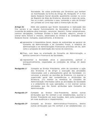 S o c i e d ad e. Os v o t os p ro f er i d o s p o r D i r e t o r es q u e t en h am
                           s e m an i f es t ad o n a f o r ma d o A r t i go 2 0, P a r ág r afo 1 º in f in e
                           dest e E statu to Social dev erão igu alment e constar n o L ivro
                           de Registro de Atas da Diretoria, devendo a cópia da carta,
                           f ax ou e-m ail , c on f o r m e o c as o , c on t en do o v ot o d o D i r et o r
                           s er junt ada a o L iv r o log o ap ós a t r ans cr iç ã o d a at a.

A rtigo 21                  A l é m d o s p o d e r es q u e f o r em n e c es sá r i o s à rea l i z a ç ã o d os
fins sociais e ao regu lar funcionamento da Sociedade, a D ir e t o r i a f i c a
i n v es t i da d e p od e r es p ar a t r an s i g i r, r en u n c i a r, des i s t i r, f i rma r com pr o m i s s os,
c on t rai r o b r i g aç õ es , c on f ess a r d í v i das e f az er a co r dos, ad qu i r i r, a l i en a r e
onerar bens móveis e imóveis, observados os limit es e as condições dest e
E st atut o S o c ia l. C om p e t e, esp e c ia lm ent e , à D ir et o r ia:

         a) apresentar à Assemb leia Geral, depoi s d e su b me t i d as a o p arece r do
            C ons e lh o d e A d m in ist r aç ã o e d o Conselh o Fiscal, o relat ório da
            a d m i n is t raç ã o e a s d e m o n st ra ç õ e s f i n an c e i r as p re v i st a s em l e i , b e m
            c o m o a pro p o st a d e d es t in aç ão dos l u c ro s d o ex er c í c i o ;

         b) f i x a r, c om b as e n a or i e n t a ç ã o d o C ons e lh o d e Ad m in ist r aç ã o, a
            polít ica comercial e f in anceira da Sociedade;

         c ) repres entar     a    Sociedade    ativa e    passivamente,            judicial    e
             ex traju d icialmen t e, respeit adas as con d i ç õ e s d o A r t ig o 2 2 d es t e
             E st atut o .

Parágrafo 1°               C o mp et e a o D i r et or P r es i d ent e , a l é m d e c oo r d e n a r a açã o
                           d os Di re t o re s e de d i ri g i r a ex e cuçã o d a s ativ idades
                           relacionad as com o plan ejamento geral da Sociedade: ( i)
                           con v ocar e presidir as reun iões d a D ir e t o r i a; ( ii ) e x e r c er a
                           s u p e rv i s ão g e r a l d a s c om p e t ênc i as e at r ib u i çõ e s d a
                           D iretoria; ( iii) mant er os membros do C on s elh o de
                           A d m in i s t ra ç ã o i n f o rma d os s ob r e a s at i v i d ad e s da S o c i e d ad e
                           e o an damento de suas operações; e (iv) exercer outras
                           at iv idades qu e lh e f orem at ribu ídas pelo C on s elh o de
                           A d m in i s t ra ç ã o.

Parágrafo 2º               Comp et e    ao    Diretor     Vice-Presidente, dentre   outras
                           at ribu ições qu e lh e v enh am a ser estabelecidas, aux iliar o
                           Diretor Presiden te em suas funções, bem como substituí-lo
                           em suas au sências e impedimentos .

Parágrafo 3º               C omp et e    ao    D iret or Admin is tr at iv o- F in an ceiro , d ent r e
                           out r as at ribu ições qu e lh e venh am a ser est abelecidas: ( i)




                                                   99
 