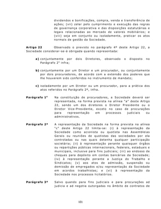 d i v i d en dos e b on i f ic a ç õ es, co m pra, venda e transferência de
                      ações; (v ii) z elar pelo cu mprimen to e ex ecução das regras
                      d e g ov e rna n ç a cor po r a t iv a e d a s d i s p os i ç õ e s est a t u t á r i a s e
                      legais relacionadas ao mercado de valores mobiliários; e
                      ( v iii) seja em con jun to ou isoladament e, prat ic ar os atos
                      normais de gestão da Sociedade.

A rtigo 22       O b s e rv ado o p r ev i s t o n o p ar á g r af o 4º d e st e Ar t i g o 22, a
Sociedade considerar-se-á ob rig ad a qu an do repres en tad a:

       a) c on j u n t amen t e po r       dois      D i re t o res ,   ob s ervad o       o    d i s pos to    no
          P a rá g r af o 2 o inf r a;

       b) c on j unt ame nt e p or u m D ir et o r e u m p r o cu ra d or , ou c onjun ta m en te
          p o r doi s p r o cu ra d or e s , d e ac o r do c om a e x t en sã o dos p o d e r es que
          lh e h ouv er e m s id o c on f er id os n o in st ru m ent o de m and ato ;

       c ) isoladamente por um Diretor ou um procurad or, para a prát ica dos
           atos referidos no Parágrafo 2º, in fra.

Parágrafo 1 o          N a con st i t u i ç ã o d e p r o cu r a dores, a Sociedade deverá ser
                       r e p r es e n t a d a, n a f o r m a p r ev i s t a n a a l í n e a “ a” d e st e A rt i g o
                       2 2 , s en do u m d os d i r e t ores o Diretor Presidente ou o
                       D i r e t o r Vic e - P r e s iden t e , e x cet o n o ca s o d e pr o cu r aç õ es
                       para          representação              em         proc essos          judiciais         ou
                       a d m i n is t rat i v os .

Parágrafo 2º           A representação da Sociedade na f orma prev ist a na alínea
                       “ c” d est e A r t ig o 2 2 limit a - s e: ( i) à r e p r e se nt a çã o da
                       S o c i e d ad e c o m o ac i o n i st a o u qu o t ist a n as As s e mb l e i a s
                       Gerais ou reuniões de quotist as d as s o c i e da de s p o r e la
                       c on t rol a das ou n as qu a is d e t en h a q u a l qu e r p a rt i c i p açã o
                       s o c i et á r i a; ( i i ) à r e p r e s ent aç ã o p e ran t e qu a i sq u er ó r g ão s
                       o u r ep a rt iç õ e s p ú b l i c a s in t ernacionais, f ederais, est adu ais e
                       mun icipais , inclusive para f ins ju diciais; ( iii) ao en dosso de
                       c h equ e s p a r a d e pós i t o e m con t a s b an c á r i a s d a S o c i e da de ;
                       ( iv) à rep r es ent aç ão p er ant e a Jus t iça do T r ab alho e
                       Sindicatos; (v) aos atos de admissão, suspensão ou
                       d e m i s sã o d e e m pr eg a d os e/ ou r ep r e s ent a çã o d a S o c i e d ade
                       em acordos trabalhistas; e (vi) à representação da
                       S oc i ed ad e no s p ro ce s s os l i c i t a t ó ri os .

Parágrafo 3º           S a l v o qua n d o pa ra f in s jud i c i a i s e p a r a p ro cu r aç õ e s a d
                       j u d i c i a e a d n e g ot ia o u t o rg ad a s n o âmb i t o d e c on t rat o s d e




                                              101
 