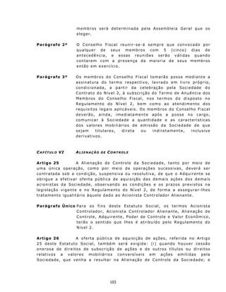 m e m b r os s e r á d et er m i n ad a p e l a Assembleia Geral qu e os
                          eleger.

Parágrafo 2º              O Conselh o Fiscal reun ir- se- á sempre que convocado por
                          q u a l qu e r d e s eu s m e m bros c o m 5 ( c inc o ) d i a s d e
                          a n t e c ed ên c i a , e e s s as r e u n i õ e s s er ã o v á l i da s qu an do
                          c on t ar e m c o m a p r e s enç a d a m a i or i a d e s eu s m em br o s
                          então em exercício.

Parágrafo 3º              O s m e mbr o s d o C on s e lh o F i s c a l t om a r ã o p os s e m e d i a n t e a
                          a s s in at ura d o t e rmo r e sp ec t ivo, lavrado em liv ro próprio,
                          con d icionada, a part ir da celeb r aç ão p ela Soc ied ad e d o
                          C on t r at o d o N ív e l 2, à sub sc ri ç ã o d o Ter m o d e Anu ên c i a dos
                          M e mb r os d o C on s elh o F i s c a l, n os t e rmo s d o d i s p os t o n o
                          Regulamento do Nível 2, bem como ao atendimento dos
                          requ isit os legais aplicáv eis. Os memb ros do C ons elh o F iscal
                          deverão, ainda, imediatamente ap ós a posse no carg o,
                          c omun i c ar à So c i ed a d e a qu ant i d a de e as cara ct e rísticas
                          dos v a lores mobiliários de emissão da Sociedade de que
                          s ej a m      t i t ul a re s , d i re t a ou   i nd i re t a ment e , in c lusive
                          d e r iv at iv os .



CAPÍTULO VI               ALIENAÇÃO        DE   CONTROLE

A rt igo 25                 A A l i e n açã o d e C on t r o l e d a S o c i e d ade , t a n t o p o r m e i o d e
u ma ún ica op eraç ão, c omo p or meio d e op eraç ões suces s ivas, d ev erá s er
c on t rat a da s o b a con d i ç ã o, s u s p ens i v a o u r es o lut i v a, d e q u e o A dq u i r ent e se
o b r i gu e a e f e t iv a r o f e rt a p ú b l i c a d e aq u i s iç ã o d a s d e m ai s a ç õ es d o s d e m ai s
a c i o n is t as d a S o c i ed a d e, ob ser v and o as c on d i ç ões e os pr a z os p r ev i s t o s n a
legislação vigente e no Regu lamento do Nível 2, de forma a as segurar- lhes
t r at amento igu alit ário àqu ele dado ao Acion ista C ont rolador Alien ant e.

Parágrafo Único P a ra os f i ns d es t e Es t at ut o S o c i a l , o s t ermo s Acio nis ta
                C ont rolador, Acion ist a C on t rolador Alien ant e, Alien a ção de
                C ont role, Adqu irente, P oder de Cont role e Valor E conômico,
                t erão o sent ido que lh es é at ribu ído pelo Regulament o do
                N ív e l 2 .

A rt igo 26                A o f e rt a p ú b l i c a de a q u i s i çã o d e a çõ e s , r ef e rid a n o A rt i g o
2 5 d es t e E st at u t o S o c i a l , t a m b é m ser á e x i g id a : ( i ) qu an do h ou v e r c es sã o
o n e r os a de d i r e i t os d e su bs cr i ç ã o d e a ç õ e s e d e o u t r os t í t u l os o u d i r e i t os
relat iv os a v alores mobiliários conversíveis em ações emit idas pela
Sociedade, que venha a resultar na Alien a çã o de C ont r o le d a So c ied a d e; e




                                                 103
 