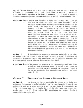 ( i i ) e m cas o d e a l i e n aç ã o de c on t r o le d e s oc i e d a d e que d et en h a o P od e r d e
C ont r o le d a S o c ied a d e, s en do q ue, n e s se cas o, o A c i o n i st a C on t r o l a dor
A l i e n an t e f i c a r á ob r i g ad o a d e c l a r a r à BM&FBOVE SPA o v a lor at ribu ído à
S o c i e d ad e n e ss a a l i e n aç ã o e a n ex a r d oc u m en t açã o qu e c om p r ov e es s e v a l o r .

Parágrafo Único Aqu ele qu e adqu irir o P oder de C ont role, em raz ão de
               c on t ra t o p a rt i cu l a r d e c o m pr a d e a çõ e s c e l e br a d o c om o
               Acion ista C ont rolador, env o lv en d o qua l q u e r qua n t i d ad e d e
               ações, estará ob rigado a: (i) efet ivar a oferta pública
               r e f e r i d a n o A rt i g o 2 5 a c i ma ; e ( i i ) p a g ar , n os t e r m os a
               segu ir indicados, quant ia eq u iv a lente à d if e ren ça ent re o
               p r e ç o d a o f e rt a p ú b l i c a e o v a l o r p ago p o r aç ã o
               even tualmente adquirida em b o l s a n o s 6 ( s e i s) mes es
               a n t e r i o r es à d at a d a aqu i s iç ã o d o P od e r de C on t r o le,
               d e v i da m en t e a t u a l i z ad o a t é a d a t a d o p a g a m en t o. R e f er i d a
               quantia deverá ser distribuída entre todas as pessoas que
               venderam ações da Sociedade nos pregões em que o
               Adqu irente realiz ou as aqui sições, proporcionalmente ao
               s a l d o l í q u i d o v e n d e d o r d i á r i o d e c a d a u m a, c a b en do à
               BM&F BOVE SPA operacionalizar a distribuição, nos termos de
               seus regulament os.

A rtigo 27            A S oc i e d ad e    n ã o r eg i s t ra r á qu a l qu e r t ra n s f er ên cia d e aç ões
ao Adqu irent e, ou àqu ele( s)            qu e v ier( em) a det er o P oder de Cont role da
S oc ied ad e, en qu anto es t e(s )       n ã o su bs c r ev er( em) o T ermo d e Anu ên c ia d os
C ont roladores a que s e ref ere          o R egu lament o do N ív el 2 .

Parágrafo Único A S o c i e dad e n ão r eg i s t rar á em s u a s ede q u a lq u er a c o rd o d e
                a c i o n is t as qu e d i sp on h a s ob r e o exe r c í c i o do P o d e r d e
                C ont role en quant o os seus signatários não subscreverem o
                T e r m o d e A n u ên c ia d o s C on t r o l a d ores r e f e r id o n o cap ut
                dest e Artigo 27.



C A P Í T U L O V II     CANCELAMENTO          DE   REGISTRO      DE   COMPANHIA ABERTA

A rt igo 28               Na of erta pública de aquisição de aç ões, a ser feita pelo
Acion ista C ont rolador ou pela Sociedade, p ar a o c a n c e l ame n t o d e r e g i s t r o d e
c o m p an h ia a b e rt a, o p r eç o m í n i m o a s e r o f er t ad o d e v e r á c or r es p ond e r a o
Valor Econ ômico ap urado no laudo de avaliação elaborado nos termos dos
p a r ág r af os 1 º e 2 º d est e A r t i go 2 8 r es p eit a d as as n o rma s l e g a i s e
regulamentares aplicáveis.




                                               104
 