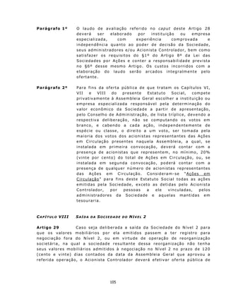 Parágrafo 1º               O lau do de av aliação ref erido n o cap ut d e st e A r t i go 28
                           deverá         ser       elaborado        por       instituição           ou      empres a
                           especializada,               com         experiência              comprovada              e
                           i n d ep e n d ên c i a qu ant o a o p od e r d e dec i s ã o d a S o c i e d ade ,
                           s e u s ad m in i s t r ad o r es e / ou A c ion i s t a C on t r o l a d or , b e m c o mo
                           s at is f az er os requ is it os d o § 1 º do Art ig o 8º d a L ei das
                           Sociedades por Ações e conter a responsabilidade prev ist a
                           n o §6 º des s e m esmo A rt i g o. O s cu sto s i n c o r r id o s c o m a
                           el a b or aç ão d o l aud o s erã o a rc ad o s i nt eg ra lm ente pelo
                           ofertante.

Parágrafo 2º               P a ra f in s d a of e rt a pú b l i c a d e qu e t ra t a m o s C ap í t u l o s V I,
                           VII         e    VIII     do    p r es en t e   Estatuto        S o c i al,   c om p e t e
                           priv at iv ament e à Assembleia Geral escolh er a in st itu ição ou
                           empres a especializada responsável pela determinação do
                           v alor ec on ômico da S oc ied ad e a p art ir d e apr es en taç ão,
                           pelo C onselh o de Admin ist ração, de list a t ríplice, dev en do a
                           respect iva deliberação, n ão se comp ut and o os votos em
                           b r an co, e c a b en d o a c a d a a ç ã o, i n d e p en de n t e m en t e de
                           e s p éc i e ou c l a ss e , o d i r e it o a u m v ot o, s er t o m a d a p el a
                           m a i o r i a dos v o t os d o s ac i on i s t as r e p re s e n t an t es d as Aç ões
                           em Circulação presentes naquela Assembleia, a qual, se
                           instalada em primeira convocação, deverá contar com a
                           p r e s enç a d e ac i o n is t as qu e r e p r es e n t e m , n o mín i m o , 2 0%
                           ( v in te p o r c e nt o ) do t o t a l de A ç õ e s em C i r c u l aç ã o, o u , s e
                           i n s t a l a d a e m s e g u n d a c on v o c a ç ão , p o d e rá c o n t a r c om a
                           p r es enç a d e qu a l que r núm e ro de acionistas represen tantes
                           das Ações em C irculação. Consid eram-se “Ações em
                           C ir cu la ção” p ar a f in s d e st e E st atut o S o c ia l t odas a s aç ões
                           emit idas pela Sociedade, excet o as det idas pelo Acion ista
                           C on t r ol ad o r,      por    p e s s o as   a     ele      vi nc ula d a s,    pe lo s
                           a d m i n is t ra d o r es da S oc i e da d e e aq u e l as ma n t i d as e m
                           t e s ou ra r ia.



C A P Í T U L O V II I     SAÍDA     DA   SOCIEDADE        DO   NÍVEL 2

A rt igo 29                  Caso seja deliberada a saída da Socied ade do Nível 2 para
qu e os valores mobiliários por ela emit idos passem a t er registro para
n egoc iação f ora d o N ív el 2, ou em v irtud e de op eraç ão d e reorg an iz aç ão
so ciet á r i a, n a qu a l a s oc i e da d e result an t e dessa reorgan iz ação não t enha
seus v alores mobiliários admit idos à negociação n o N ív el 2 no praz o de 120
( c ent o e v int e) d ias con t ad os da d at a d a As s emb leia Geral qu e ap rov ou a
r e f e r i d a op e r aç ã o, o A c i o n is t a C on t r o lad o r d ev er á e f et i v ar o f e rt a p ú b l i c a d e




                                                   105
 