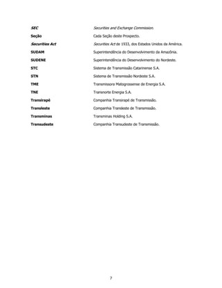 SEC              Securities and Exchange Commission.

Seção            Cada Seção deste Prospecto.

Securities Act   Securities Act de 1933, dos Estados Unidos da América.

SUDAM            Superintendência do Desenvolvimento da Amazônia.

SUDENE           Superintendência do Desenvolvimento do Nordeste.

STC              Sistema de Transmissão Catarinense S.A.

STN              Sistema de Transmissão Nordeste S.A.

TME              Transmissora Matogrossense de Energia S.A.

TNE              Transnorte Energia S.A.

Transirapé       Companhia Transirapé de Transmissão.

Transleste       Companhia Transleste de Transmissão.

Transminas       Transminas Holding S.A.

Transudeste      Companhia Transudeste de Transmissão.




                           7
 
