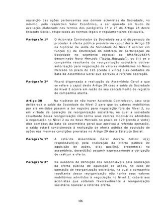 a qu i s i ç ã o d as aç ões p er t enc e n t es a os d em a i s a c i on i s t as da S oc i e d a d e, n o
m í n i m o , p e l o r e s p e c t iv o V al o r E c o nômico, a ser apurado em laudo de
a v a l i a ç ão e l a b o r a do n o s t e rmo s d os p a r ág r af os 1 º e 2 º d o A r t igo 2 8 d es t e
E st atut o S o c ia l, r es p e ita d as a s nor m as legais e regu lament ares aplicáveis.

Parágrafo 1º             O A c i on i s t a C ont ro la d o r d a So c iedade estará dispensado de
                         p r o c ed er à o f er t a pú b lic a p r ev is ta n o capu t d e ste A r t ig o 29
                         n a h i p ót es e d a s a íd a da S oc i e d a d e do N í v e l 2 o c o r r er e m
                         f u n ç ã o ( i ) d a cel e b r a çã o do c on t ra t o d e p a rt i c i p aç ã o da
                         Sociedade          no     segmen to         especial     da     BM&F BOVESPA
                         denominado N ovo M ercado (“N ovo M ercado”), ou ( ii) se a
                         c o m pan h ia r e su lt ant e de reo r g an i z aç ã o s o c i et á r i a o bt i v e r
                         aut o riz a ção para negociação de v a lores mobiliários n o N ov o
                         M e rc a do n o pr az o d e 1 2 0 ( c e n t o e v in t e ) d i a s c on t ad os d a
                         d a ta d a As s emb leia Ger a l que ap r ov ou a r ef er ida op er aç ão.

Parágrafo 2º             Ficará dispensada a realização da Assembleia Geral a que
                         s e r ef e r e o capu t des t e A rt i go 2 9 cas o a s a í d a da S oc i e d ade
                         d o N ív e l 2 o c o r ra em r a z ã o d e s eu c an c e l a m en t o d e r e g i s t r o
                         de comp anhia aberta.

A rtigo 30                 N a h ip ót es e d e n ã o h av e r Acion i s t a C on t r o l a d or , c as o s e ja
deliberada a saída da Sociedade do N ív el 2 para qu e os v a lores mobiliári os
por ela emitidos passem a ter registro para negociaç ão fora do Nível 2, ou
e m v i rtu de d e o p er a ç ã o d e r e o rg an i z ação societária, na qu al a sociedade
resu lt ant e dessa reorgan ização n ã o t enha seus v alores mobiliários admit idos
à n eg oc i a ç ã o n o N ív e l 2 ou n o N ov o M ercado no prazo de 120 (cento e vinte)
d i a s c on t a d o s d a da t a d a a ss e m b l e i a g e ra l q ue a p rovou a re f e ri d a o pe raç ão,
a saída es tará condicionada à realizaç ão de oferta pública de aquisição de
aç ões n as mes mas c on d iç ões p rev ist as n o Art ig o 29 d est e E st atut o Soc ial.

Parágrafo 1º             A      referida         Assembleia         Geral        deverá        definir      o( s)
                         responsável( is) pela realiz aç ã o d a o f e rt a p ú b l i c a d e
                         aquisição           de     ações,      o( s)     qual(is),       presente(s)          na
                         a s s em b l e i a , d ev e r á( ã o) as sum i r e x p r es s a men t e a o br i g a çã o
                         d e r ealiz ar a of ert a.

Parágrafo 2º             N a au s ên c i a d e d ef i n i çã o d os r e sp on sá v e i s p e la r e a l i z a çã o
                         d a of e rt a pú b l i c a d e aqu i s i ç ã o d e a ç õ es , n o c as o d e
                         operaç ão de reorganização societária, na qual a comp anhia
                         r e su lt ant e d e ss a reo r g an izaç ã o n ã o t en ha seu s v a lores
                         mobiliários admit idos à n egociação no N ív el 2, caberá aos
                         acion ist as qu e v otaram f avorav elment e à reorgan ização
                         societ ária realizar a referida oferta.




                                               106
 