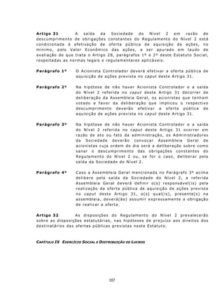 A rt igo 31               A      saída     da    S oc i e d a d e   do   Nível     2     em     razão        de
d e sc u m p r ime n t o d e o b r i ga ç õe s c on st an t e s d o R e gu l a m en t o d o N ív e l 2 e st á
c on d i c i on a d a à efe t i v aç ã o d e of e r t a p ú b l i c a d e a qu is i ç ã o d e a ç õ es , n o
mín imo, pelo Valor E c on ômico das ações, a ser apurado em laudo de
a v a l i a ç ão d e qu e t ra t a o A rt ig o 2 8, p ar á g r af os 1 º e 2 º des t e E s t at u t o S oc i a l ,
respeitadas as normas legais e regulamentares aplicáveis.

Parágrafo 1º               O Acion ista C ont rolador dev erá ef et iv ar a of ert a pública de
                           a qu i s i ç ã o d e a ç õ es p r e v is t a n o caput des t e Art igo 31 .

Parágrafo 2º               N a h ip ót es e de n ão ha v er Ac ion ist a             Cont r o la dor e a sa íd a
                           do Nível 2 referida no c ap u t d e s t e                 Art i g o 3 1 d e c o r r e r d e
                           deliberação da Assembleia Geral, os                       acion istas qu e t enh am
                           v ot a d o a f av o r da d e lib e r aç ã o que           implicou o respectivo
                           d e sc u m p r ime n t o dev e r ã o ef e t iv a r        a o f e rt a p ú b l i c a d e
                           a qu i s i ç ã o d e a ç õ es p r e v is t a n o caput    des t e Art igo 31 .

Parágrafo 3º               N a h ip ót es e de n ão ha v er Ac ion ist a Cont r o la dor e a sa íd a
                           do Nível 2 referida no c aput deste Artigo 31 ocorrer em
                           r a z ão d e a t o ou f at o d a a d m inistração, os Administradores
                           d a So c i ed a d e d ev e r ã o c on v o ca r As s e mb l e i a G e r a l d e
                           a c i o n is t as cu j a o rd em d o d i a s e r á a d e lib e r a ç ão s o b r e c om o
                           s an a r o d e sc u m p r ime n t o das o br i g aç õ e s c on s t an t e s do
                           Regu lament o do N ív el 2 ou, se f or o caso, deliberar pela
                           saída da Sociedad e do Nível 2.

Parágrafo 4º               C as o a Ass e m b l e i a G e r a l m en c i on ad a n o P ar á g ra f o 3 º a c ima
                           delibere pela saída da Sociedade do Nível 2, a referida
                           Assembleia Geral dev erá defin ir o(s) responsável( is) pela
                           realiz ação da of ert a pú blica de aquisição de ações prev ista
                           n o caput d e st e Ar t i g o 3 1, o ( s) q ual(is), pres ente(s) na
                           a s s em b l e i a , d ev e r á( ã o) as sum i r e x p r es s a men t e a o br i g a çã o
                           d e r ealiz ar a of ert a.

A rtigo 32                   A s d is p osiç ões do R egu lament o do N ív el 2 p r evalec erão
s o b r e a s d i s p os i ç ões e st at u t á r i a s, n a s h ip ót e s es d e pr e ju í z o a o s d i r e i t o s dos
d e st i n at ári o s d a s ofe r t as pú b li c a s p r ev is t as n e st e E st at u t o.



CAPÍTULO IX EXERCÍCIO SOCIAL E DISTRIBUIÇÃO DE LUCROS




                                                  107
 