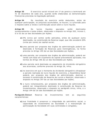 A rtigo 33                     O exercício social iniciará em 1º de jan eiro e termin ará em
3 1 d e d ez e mb r o de c a da an o, qu and o s e rã o e l a b o r ada s a s d em o n s t r a çõ e s
f i n an c e i r as p r ev i s t as n a legislação ap licável.

A rt igo 34             D o r e su lt a do do e x e rc í c io s e rã o d e duz i dos , ant es d e
qualqu er part icipação, os prejuízos acumu l a d o s , s e h ou v e r, e a p r ov i s ã o p a r a
o i m p ost o s ob r e a ren da e c on t r i bu i ç ã o s oc i a l s ob r e o lu cro l í q u id o .

A rt igo 35               Os         lucros      líquidos        ap urad os       s erão    d est inad os
s u c e ss i v ame n t e e n e s t a o rd em , ob s er v a d o o d isp ost o n o Art igo 202, in c isos I,
I I e I I I d a L e i d as So c i e d ad e s p or A ç ões :

        a) 5 % ( c in co p o r c en t o ) s e r ão a p l i c ados, antes de qualquer ou tra
           d e st i n aç ão , n a c on s t i t u i çã o d a R e s er v a L e g a l , qu e n ã o e x c e d e rá 2 0%
           ( v in t e p o r c en t o) d o c ap i t a l soc i a l ;

        b) u m a p a rce l a p o r pr o p os t a dos ó r gã o s d a a d m in i st r aç ã o p o d e rá s er
           d e s t i n ad a à f o r m aç ã o d e R e s e rv a s p a r a C on t in g ên c i a s , n a f o rma
           p r e v is t a n o Ar t i g o 19 5 d a L e i d a s Soc i ed a d es p o r Aç õ e s;

        c ) u m a p a rce l a , p or pr o p os t a dos ó rg ã os d a ad m i n i s t r aç ã o, p o d e rá s er
            r e t i d a c om b as e em o rç a m en t o d e c ap i t a l p r ev i a m e n t e ap r ov a do, n os
            t e r m os d o A rt i g o 196 d a L e i das S oc i e da d e s p o r A ç õ es ;

        d) uma parcela será dest inad a ao pagamento do dividendo obrigatório
           a o s a c i on is t as, c on f o r m e p r evist o n o Art igo 36, inf r a;

        e ) n o ex e r c ício e m q u e o m o n t ant e d o d i v id e n d o ob rig a t ó r i o u l t r a p as sa r
            a parc ela realizada do lucro líquido do exercício, a Assemb leia Geral
            p o d e rá , p o r p r opo s t a d o s ó r g ã o s d e a d m i n i s t r aç ã o, d e s t in a r o
            e x c es so à c on st i t u iç ã o d e R es e r v a d e L u c r os a R e a l i z a r, o b s e rv ad o o
            d i s p os t o n o A rt i g o 1 9 7 da L ei d as S o c ie d a d es p or Aç õ es ;

        f) o lucro remanescente, por proposta                        dos órgãos de ad ministração,
           poderá ser integralmente dest inad o                     à constituição da Reserva de
           Inv est iment os, ob serv ad o o d is p os to            n o p a r ág ra f o ú n i c o, i n f ra , e o
           A r t i go 1 94 d a L e i da s S oc i e da d e s p o r   A ç õ es .

Parágrafo Único A               R e s e rv a    de      I n v est ime nt os       tem        as      s e g u int e s
c a r ac t er í st i c as :

        a) s u a f in a l i d a d e é p re s e rva r a i nt eg rid a d e d o p a t ri m ô nio s o cial, a
           c a p ac i d ade d e in v e s t i m ent o d a S o c ie d a d e e a m an u t en ç ão da
           part icipação da Soci edade em suas controladas e coligadas;




                                                108
 