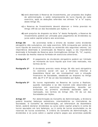 b) s e r á d est i n ad o à Res e rv a d e I n v e st i me n t o , p o r p r o p ost a d o s ó rg ão s
           d e a d m in i s t r aç ã o, o s a l d o rem a n es cent e d o l u c r o l í q u i do d e c a da
           exercício, após as dedu çõe s r e f e r idas n as a líne a s “ a” a “ e” sup ra,
           dest e Artigo 35;

        c ) a Reserva de Invest iment o dev erá observ ar o limit e prev is t o no
            A r t i go 1 99 d a L e i da s S oc i e da d e s p o r A ç õ es ; e

        d) s e m p r e ju í z o d o d i sp o st o n a l e t r a “ a” des t e P a rág r af o, a Res e rv a de
           Inv est iment o poderá ser u t iliz ada para pagament o de div idendos ou
           juros sobre capital próprio aos acionist as.

A rtigo 36                  O s ac i o n is t as t e r ão o d i r e it o d e r e ceb e r como d i v i d en d o
o b r i g at ó r io n ã o c u m u l at i v o, e m c a d a e x e rc í c i o , 5 0 % ( c inq u ent a por c e n t o) do
lu cro líqu ido do ex ercício, diminu ído ou a cr e sc i d o d os s eg u in t e s v a l o r e s : ( a)
importância destinada à constituição da Reserv a L egal; e (b) import ân cia
d est in ad a à f or mação d a R eser v a par a C on t in g ên c ias ( Ar tig o 3 5 , “ b”, su p ra),
e revers ão da mesma reserva formada em ex ercícios anteriores.

Parágrafo 1º              O p ag a m en t o do d iv i d en d o ob r i g at ó r i o p o der á ser l i m i t a do
                          ao mont ant e do lucro líqu ido qu e t iver sido realiz ado, nos
                          t ermos da lei.

Parágrafo 2º              O d i v i d en d o p r ev i st o n e st e A r t i go 3 6 n ã o s er á o b r i g at ó rio
                          no ex ercício social em que a Diretoria informar à
                          Assembleia Geral ser ele in compat ível com a situ ação
                          f in anc eir a d a S oc ied ad e, obed ec id o ao d is p os to n o A rt igo
                          202, §§ 4º e 5º da Lei das Sociedad es por Ações.

Parágrafo 3º              O s l u cr o s r e g i s t rad o s n a Res e rv a de L u c r os a R e a l i z a r ,
                          q u a n d o rea l i z a d os e s e n ão t i v e rem s i d o ab so r v i d os po r
                          prejuízos           em     ex ercícios       su bs e qu en te s,      d e v er ã o    ser
                          a c r es c i d os    ao    pr i m e i r o d iv i d en do  d e c l a r ad o     a pó s   a
                          r e a l i z a ç ão, n os t er m o s d o A r t i g o 2 0 2, I I I d a L e i d a s
                          Sociedad es por Aç ões.

A rtigo 37                 P or d et ermin a çã o do C on s elho d e A dm in ist r aç ã o, a D ir e toria
p o d e rá lev an t a r b a l a n ç os s e m es t rai s , in termediários ou intercalares da
S o c ie d ad e. O C on se lh o d e A d m in is tra ç ã o, ad referendum da Assembleia
G e r a l , p od e r á d ec l a r a r d i v i den do s ou juros s obre c a p i t a l p ró p ri o à c o nta de
lu c r os a pu r ad os e m t a is b alan ç os, o u à c on ta d e lu c r os a cu mu la d o s ou d e
reserv as de lucros existentes. A critério d o Co ns e lh o de A d m in ist r aç ã o, os
d i v i d en dos e os j u r o s s o b r e o c ap i t a l p r óp r i o p a g os a os a c i on i sta s pod e rão




                                                 109
 