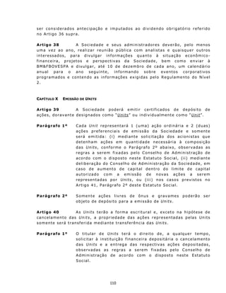 s e r c on s i d e r a do s ant e c i p aç ão e i m p u t a d os ao d i v i d en do o b r i g at ó rio r e f e r i do
n o A rt i g o 3 6 s u pr a.

A rt igo 38                  A Sociedade e seus administradores deverão, pelo menos
u m a v e z a o a n o, rea l i z a r r eu n i ã o p ú blica com analistas e quaisquer outros
in t eressados, para divu lgar in formações quanto à situação econ ômico-
f i n an c e i r a, p r o j et os e p e rsp e ct i v as d a S oc i e d a d e, b em c o m o e n v i ar à
B M &F B O VE SPA e d iv u l g a r, até 1 0 d e d e z em b r o d e c ad a a n o, u m c a l e n d á r io
anu a l para o ano segu int e, in formando sobre ev ent os corporat ivos
p r o gr a m ad o s e c on t en d o a s i n f or m aç ões ex igidas pelo Regu lament o do N ível
2.



CAPÍTULO X       EMISSÃO DE UNITS

A rtigo 39          A S o c i e da d e p od er á e m i t i r c e r t i f ic ad o s d e d e p ós i t o d e
aç ões, dorav ant e des ign ad os c omo “Uni ts” o u ind iv idu a lment e c o mo “Uni t”.

Parágrafo 1º              C ad a Un it re p re s ent a rá 1 ( um a ) a ç ã o o rd i ná ri a e 2 (duas)
                          ações pref eren ciais de emissão da Sociedad e e somente
                          será emitida: ( i) mediant e solicit ação dos acion ist as qu e
                          d e t en h a m a ç õ es em qu ant i d a d e n e ces s ár i a à c o mp os i ção
                          d a s Unit s, c on f o r me o P a r ág r a f o 2 º ab a i x o, o b s e r v a d as as
                          r e g r as a s e r e m f i x a d a s p e l o C on s e l h o d e Ad m in i st r aç ã o de
                          a c o rd o com o d isp os t o n est e E s t atut o S o c ia l, ( ii) m e d iant e
                          d e l i b e r a ç ão d o C o n se l h o de Ad m i n i st r aç ã o d a S oc i e d a d e, em
                          caso de aumento de capital dentro do limite de capital
                          autorizado com a emissão de novas aç ões a serem
                          repres entadas por Units, ou ( iii) n os casos prev is t os no
                          Artigo 41, Parágrafo 2º deste Estatuto Social.

Parágrafo 2º              Somen t e ações livres de ônu s e grav ames                             poderão       ser
                          o b j e t o d e d e p ós i t o p a r a a e mi s s ã o d e Units.

A rtigo 40               A s Units t e r ã o a f o r m a es c ri t u ra l e , e x c et o n a h i p ót es e d e
cancelamento das Units, a p r o pr i e d ad e da s a çõ e s r ep r es e n t ad as p e l a s Un i t s
s o m en t e ser á t r ans f e r i d a m e dia n t e t r ans f er ê n c i a d a s Uni ts.

Parágrafo 1º              O t it u lar d e Units t e r á o d i r e i t o d e , a qua l q u e r t em p o,
                          solicit ar à in st itu ição f in an c eira depositária o cancelamento
                          d a s Uni ts e a e n t re g a d as res p ec t iv as a ç õ es dep o s it a d as,
                          ob s erv ad as as r eg ra s a s erem f ix a da s p elo C ons elh o de
                          A d m in i s t ra ç ã o de a c o rd o co m o d isp o st o n es t e E st atut o
                          Social.




                                                 110
 