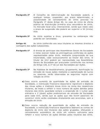 Parágrafo 2º            O C on s e l ho d e Ad m i ni st raç ã o da S o c i e d ad e po de rá, a
                        q u a l qu e r t e mp o, su sp en der , p o r p r az o d et e r m in a do, a
                        possibilidade de can c elament o de Unit s p rev is ta no
                        P a rá g r af o 1 º d es t e A rt i g o 40 , n o c a so d e i n í c io d e of e rt a
                        pública de distribuição primária e/ ou secun dária de Un its,
                        n o mercado local e/ ou int ernac ional, sen do qu e n est e caso
                        o p r az o de su sp en sã o nã o p od e rá s e r s up e ri o r a 3 0 (trinta)
                        dias.

Parágrafo 3º            A s Un it s su jeit as a ônu s,           g rav ames      ou   emb araç os       n ão
                        p o d e rã o ser c an c e l ad a s.

A rtigo 41          A s Uni ts c on f er i r ã o a o s s eu s t i t u l a r e s o s m e smos d i r e i t os e
v an tag ens d as ações su b jac ent es.

Parágrafo 1º            O direito de part icipar das Assemb leias Gerais da Sociedade
                        e n e l a s ex e r cer t od a s as p re r r o g at i v as c on f er i da s à s a ções
                        repres entadas pelas Uni ts , mediante comp rovação de sua
                        titularidade, cabe exclusivamente ao titular das Un its. O
                        t itu lar d a Un it p od e r á s e r r e p r es e n t a d o n as A s s em b l e i as
                        Gerais da Sociedade por proc urador const itu ído n os termos
                        d o A rt i g o 1 2 6, § 1º d a L e i d as S o c i e dad e s p or Aç õ e s.

Parágrafo 2º            N a h ip ó t es e d e d e sd o b ram en t o, g ru pame n t o, b on i f i ca ç ã o ou
                        e m i s s ã o de n ov a s aç õ e s m ed i a n t e a capit aliz ação de lu cros
                        o u r e s e rva s , s er ã o o bs e r v ad a s a s seg u int e s r e g r as c om
                        relação às Uni ts :

        a) C as o o cor r a au m en t o d a q u a n t i d ade d e a çõ e s d e e m i s s ã o d a
           Sociedad e, a in st ituição financeira depositária registrará o depósito
           d a s n ov as a çõ e s e c r e d it a r á n ov as Un its n a con t a d o s r e s p ec t iv os
           t i t u l a r e s, d e m od o a r e f l et i r o n ov o n ú m e ro d e a ç õ es d et i d as p e los
           t itu la r e s d a s Un it s, g u a r d ad a s e mp r e a p ro p o rç ã o d e 1 ( u m a) açã o
           o r d i n á r i a e 2 ( du as ) a ç õ es p r ef e r en c ia i s d e emi s s ã o da S o c i ed ad e
           p a ra c a da Un it , sen do qu e as ações qu e n ão f orem p a ss ív eis d e
           c on st i t u i r Un it s s erão cr ed itad as d ir etament e aos ac ion ist as, s em a
           emissão de Uni ts .

        b) C as o oc or r a r e d u ç ã o d a q u a n t id ade d e a çõ e s d e e m i s s ã o d a
           Sociedad e, a instituição financeira d epos it ária deb it ará as c ont as de
           d e p ós i t o d e Unit s d o s t it u lares d a s aç ões grup ad as, efetu an d o o
           cancelamento automático de Un its em número suficiente para
           r ef l et i r o n ov o núm e ro d e a ç õ e s d e t i d a s p e l os t i t ul a res das Unit s,




                                              111
 