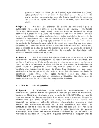 g u a r da d a s e m p re a p r o po r çã o d e 1 ( u ma ) aç ã o or d i n ár i a e 2 ( d u a s)
              a ç õ e s p ref e r en c i a i s d e e m is sã o d a S ocie d a d e p ar a c ad a Un i t , s en d o
              q u e as a çõ e s r e m an e sc ent e s q u e n ã o f o r e m p as s í v e i s d e c o n s t it u ir
              Units s er ão en t r egue s d i ret am e nt e aos ac i o ni sta s , s em a e mis são de
              Units.

A rt igo 42                    N o ca s o d e e x er c íc i o d o dir e i t o d e p r ef e r ênc i a p a ra a
s u b sc r i ç ão d e a ç ões d e emi s s ã o da S oc i e da d e , s e h ou v e r, a i n s t i t u iç ã o
f i n an c e i r a d e p os i t ár i a c r i a r á n ov a s Units n o l i v r o d e r e g i s t r o d e Un its
e s c r it u r a i s e c r e d ita r á t a i s Un its a o s res p ec t iv os t i t u l a r es , de m o do a r e f l e t ir
a n ov a qu ant i d a de d e a çõ e s p r ef e r enc iais e ações ordinárias de emissão da
Sociedad e depositadas na conta de depósito vinculada às Un its, ob s er v ad a
sempre a proporção de 1 (uma) ação ord i n ár i a e 2 ( d u a s ) a ç õ e s p r ef e r en c i a i s
d e e m i s s ão d a S oc i e d a d e p a ra c a da Uni t , s en d o q u e as açõ e s qu e n ã o f o r em
p ass ív eis d e c onst itu ir Unit s s e r ã o c r e d it a d as d i r et a men t e a os a c i o n is t as ,
s e m a e mi s s ã o d e U n i t s. N o c a s o d e ex e rc íc i o do d i r e i t o d e pr e f erê n c i a p ara a
subscrição de outros valores mobiliários de emissão da Sociedade, não
h av e r á o c r é d it o aut o m át ic o d e Un it s.

A rt igo 43                  Os titulares de Units terão direito ao recebimento de ações
d e c o rr en t e s d e c i sã o , i n c o rp o r aç ã o o u f u s ã o e n v o lv end o a S o cie d a d e. E m
q u a l qu e r h i p ót e s e, a s Un its ser ã o s e mp r e c r i ad as o u c an ce l a d a s, con f o r m e o
c a s o, n o l i v r o d e reg i s t r o de Units escriturais, em nome da BM&F BOVESPA
como respectiva proprietária fiduciári a , q u e a s c re d i t a r á n a s c on t as d e
c ust ód ia d o s resp ec t ivos t itu lares d e Un it s. Nas h i p ót es e s e m qu e f o rem
a t r i b u í d as a ç õ es a os t i t u l a r es d e Uni ts e tais aç ões não forem passíveis de
c on st itu ir      n ov a s   Units,          e s t as ações    t am b é m     ser ã o   d ep o s i t a d as na
B M &F B O VE SPA , n a q u a l i d ad e d e p ro p r i e t ár i a f i d u c i á r i a d a s Uni ts , qu e as
c r ed it ará n as c ont as d e cu st ód ia d os res p ec t iv os t itu lares.



CAPÍTULO XI                JUÍZO ARBITRAL

A rt igo 44                A   S o c i e da d e , s e u s    a c i o n is t as,  a dm i n i s t r a dor e s   e    os
m e m b r os d o C o n s e lh o F i sc a l, o b r i g a m-s e a r e s o lv e r, p o r m e i o d e a r b i t r ag e m,
p e r an t e a C âm a r a d e A rb i t ra g e m d o M e rc a do d a BM &F BOVE SP A, d e a co r d o
c o m s eu r e s p ec t iv o R e gu l am e n t o d e A r b it r ag em, t od a e qu a l qu e r d i s pu t a o u
controvérsia que possa surgir entre eles, relacionada ou or iunda, em
especial, da aplicação, validade, efic ácia, interpret ação, violação e seus
ef eit os, d a s d ispos iç ões cont id as na L ei d as Soc iedad es p or Aç ões, n o
E st at u t o S o c i a l da S o c i ed a de , n as n or ma s e d i t a d a s p e l o C on s e l h o M on et á r io
N acion al, pelo Banco C ent ral do Brasil e pela C omissão de Valores
M obiliários, bem como n as demais normas aplicáv eis ao fun c ionament o do
m e r c ad o d e c ap i t a is e m g e ra l , a l é m d aqu elas c on st an tes d o R egulament o do




                                                   112
 
