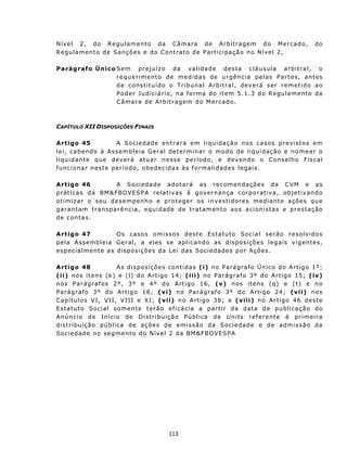 N í v e l 2 , d o R e gu l a m en t o d a C âm a r a d e A r b i t r age m d o M e rc a do ,                 do
Regulamento de Sanções e do Contrato de Partic ipação no Nível 2,

Parágrafo Único Sem prejuízo da validade desta cláusula arbitral, o
                r e qu e r i m ent o d e med i d a s d e u rg ê n c i a p e l a s P ar t e s, ant es
                de constituído o Tribunal Arbit r a l, d ev e r á s e r r e m e t i d o a o
                P od e r Judic i á r i o , n a f o r ma d o i t e m 5. 1.3 d o R egul a m e n t o da
                C â mar a de A rb i t ra ge m d o M er c a do .



CAPÍTULO XII DISPOSIÇÕES FINAIS

A rt igo 4 5             A S o c i e d ad e e n t r a rá e m l i q u i d a ç ã o n os c a s os pr e v i st o s em
lei, cabendo à Assembleia Geral det ermi na r o m o d o d e l i q ui d aç ã o e no me ar o
liq u id an t e qu e d ever á atu a r n es s e per ío d o , e d ev en d o o C ons elh o F is ca l
fu nc ion a r n e st e p er ío d o, ob ede cidas às f ormalidades legais.

A rt igo 46               A S o c i eda d e a d o t a r á a s rec o m en d aç õ e s d a C VM e a s
p r át ic a s d a BM &FBOVE SP A r ela t iv as à g ov ern an ça c orp or at iv a, ob jet iv and o
ot imiz ar o seu desempenh o e prot eger os inv est idores mediant e ações que
g a r an t a m t r an sp a rê n c i a, e qu i d ad e d e trat amento aos acionistas e prestação
de contas.

A rt igo 4 7                 Os casos omissos deste Est atut o Social serão resolvidos
pela Assembleia Geral, a eles se aplica n d o as d i s p os i çõ e s l e g a is v i g en t es ,
e s p ec i a l m e n t e a s d is p os i ç õ es d a L e i d as S o c i e dad e s p or Aç õ e s.

A rt igo 48                A s d i s p os i ç õ e s c on t i d a s (i) no Parágrafo Ún ico do Artigo 1º;
( ii ) n os iten s (k) e ( l) do Art igo 14; ( i ii ) n o P a rág r af o 3 º d o A rt i g o 1 5; (iv)
n os P a r ág r af o s 2 º, 3º e 4º d o A rt i g o 1 6, (v) n o s ite n s (q ) e ( t) e no
P a rá g r af o 3 º d o Ar t i g o 18 ; (v i) n o P a r ág r afo 3 º d o A r t i go 2 4; (vii) nos
C ap í t u l o s V I , VII, VI I I e X I ; (v ii) n o A r t i go 3 8; e (v ii i) n o A r t igo 4 6 d es t e
E st at u t o S o c i a l s om e n t e t er ã o e f i các i a a p a rt i r d a d at a d e pub l i c a ç ã o do
Anúncio de In ício de D istribu ição Pú blica de Units referente à primeira
d istrib u içã o pú b l i ca d e a ç ões d e e mi s s ã o da S o c i e d ad e e d e a dm iss ão da
Sociedade no segmento do Nível 2 da BM&F BOVE SPA




                                               113
 