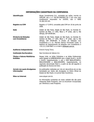 INFORMAÇÕES CADASTRAIS DA COMPANHIA
Identificação                   Alupar Investimento S.A., sociedade por ações, inscrita no
                                CNPJ/MF sob o n.º 08.364.948/0001-38 e com seus atos
                                constitutivos arquivados na JUCESP, sob o NIRE
                                35.300.335.325.

Registro na CVM                 Registro n.º 2149-0, concedido pela CVM em 18 de junho de
                                2008.

Sede                            Cidade de São Paulo, Estado de São Paulo, na Avenida Dr.
                                Cardoso de Melo, n.º 1855, Bloco I, 9º andar, sala A, Vila
                                Olímpia, CEP 04548-005.

Diretoria de Relações           Cidade de São Paulo, Estado de São Paulo, na Avenida Dr.
com Investidores                Cardoso de Melo, n.º 1855, Bloco I, 9º andar, sala A, Vila
                                Olímpia, CEP 04548-005. O Diretor de Relações com
                                Investidores é o Sr. Marcelo Patrício Fernandes Costa. O
                                telefone do Departamento de Relações com Investidores é
                                +55 (11) 2184-9687 e o e-mail é ri@alupar.com.br.

Auditores Independentes         Ernst & Young Terco.

Instituição Escrituradora       Itaú Corretora de Valores S.A.

Títulos e Valores Mobiliários   Nossas Units, as Ações Ordinárias e as Ações Preferenciais
Emitidos                        serão listadas na BM&FBOVESPA sob o código ALUP11, ALUP3
                                e ALUP4, respectivamente, e sob o ISIN BRALUPCDAM15,
                                BRALUPACNOR8 e BRALUPACNPR5, respectivamente, no
                                segmento denominado Nível 2, a partir do dia útil seguinte à
                                publicação do Anúncio de Início.

Jornais nos quais divulgamos    As publicações realizadas por nós em decorrência da Lei das
informações                     Sociedades por Ações são divulgadas no Diário Oficial do
                                Estado de São Paulo e no jornal Valor Econômico.

Sites na Internet               www.alupar.com.br.

                                As informações constantes do nosso website não são parte
                                integrante deste Prospecto, nem se encontram incorporadas
                                por referência a este Prospecto.




                                          8
 
