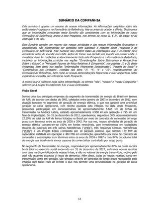 SUMÁRIO DA COMPANHIA
Este sumário é apenas um resumo de nossas informações. As informações completas sobre nós
estão neste Prospecto e no Formulário de Referência; leia-os antes de aceitar a Oferta. Declaramos
que as informações constantes neste Sumário são consistentes com as informações de nosso
Formulário de Referência, anexo a este Prospecto, nos termos do inciso II, § 3º, do artigo 40 da
Instrução CVM 400.

Este Sumário contém um resumo das nossas atividades e das nossas informações financeiras e
operacionais, não pretendendo ser completo nem substituir o restante deste Prospecto e do
Formulário de Referência. Este Sumário não contém todas as informações que o investidor deve
considerar antes de investir nas Units. Antes de tomar sua decisão em investir em nossas Units, o
investidor deve ler cuidadosa e atenciosamente todo este Prospecto e o Formulário de Referência,
incluindo as informações contidas nas seções “Considerações Sobre Estimativas e Perspectivas
Sobre o Futuro”, e “Principais Fatores de Risco Relativos à Companhia”, nas páginas 10 e 21 deste
Prospecto, bem como nas seções “Informações Financeiras Selecionadas”, “Fatores de Risco” e
“Comentários dos Diretores”, contidas nos itens “3”, “4”, “5” e “10”, respectivamente, do
Formulário de Referência, bem como as nossas demonstrações financeiras e suas respectivas notas
explicativas incluídas por referência neste Prospecto.

A menos que o contexto exija outra interpretação, os termos “nós”, “nossos” e “nossa Companhia”
referem-se à Alupar Investimento S.A. e suas controladas.

Visão Geral

Somos uma das principais empresas do segmento de transmissão de energia do Brasil em termos
de RAP, de acordo com dados do ONS, coletados entre janeiro de 2003 e dezembro de 2012, com
atuação também no segmento de geração de energia elétrica, o que nos garante uma previsível
geração de caixa operacional, com receita ajustada pela inflação. Na data deste Prospecto,
possuímos participação em concessionárias de aproximadamente 5.665 km de linhas de
transmissão na América Latina, estando aproximadamente 4.950 km em operação e 715 km em
fase de implantação. Em 31 de dezembro de 2012, operávamos, segundo o ONS, aproximadamente
22,59% do total da RAP de linhas licitadas no Brasil por meio de contratos de concessão de longo
prazo com términos entre os anos de 2030 e 2042. Por sua vez, nossas atividades de geração de
energia elétrica concentram-se 100% em fontes renováveis, com investimentos em sociedades
titulares de outorgas em três usinas hidrelétricas (“UHEs”), três Pequenas Centrais Hidrelétricas
(“PCHs”) e um Projeto Eólico (composto por 10 parques eólicos), que somam 179 MW de
capacidade instalada em operação e 484 MW em construção, garantidos por meio de contratos de
concessão e autorizações com términos entre os anos de 2034 e 2047 e com 84% do volume total
de energia que atualmente somos capazes de comercializar contratado por longo prazo.

No segmento de transmissão de energia, responsável por aproximadamente 87% da nossa receita
bruta total no exercício social encerrado em 31 de dezembro de 2012, auferimos nossas receitas
com base na disponibilidade de nossas linhas, e não no volume de energia transmitido, motivo pelo
qual não estamos expostos a riscos de demanda. Além disso, todas as nossas receitas, tanto em
transmissão como em geração, são geradas através de contratos de longo prazo reajustados pela
inflação com baixo risco de crédito o que nos permite uma previsibilidade na geração de caixa
operacional.




                                               12
 