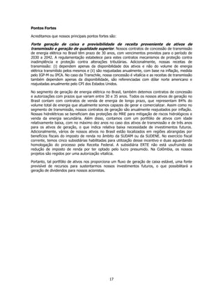 Pontos Fortes

Acreditamos que nossos principais pontos fortes são:

Forte geração de caixa e previsibilidade de receita proveniente de ativos de
transmissão e geração de qualidade superior. Nossos contratos de concessão de transmissão
de energia elétrica no Brasil têm prazo de 30 anos, com vencimentos previstos para o período de
2030 a 2042. A regulamentação estabelece para estes contratos mecanismos de proteção contra
inadimplência e proteção contra alterações tributárias. Adicionalmente, nossas receitas de
transmissão: (i) dependem apenas da disponibilidade dos ativos e não do volume de energia
elétrica transmitido pelos mesmos e (ii) são reajustadas anualmente, com base na inflação, medida
pelo IGP-M ou IPCA. No caso da Transchile, nossa concessão é vitalícia e as receitas de transmissão
também dependem apenas da disponibilidade, são referenciadas com dólar norte americano e
reajustadas anualmente pelo CPI dos Estados Unidos.

No segmento de geração de energia elétrica no Brasil, também detemos contratos de concessão
e autorizações com prazos que variam entre 30 e 35 anos. Todos os nossos ativos de geração no
Brasil contam com contratos de venda de energia de longo prazo, que representam 84% do
volume total de energia que atualmente somos capazes de gerar e comercializar. Assim como no
segmento de transmissão, nossos contratos de geração são anualmente reajustados por inflação.
Nossas hidrelétricas se beneficiam das proteções do MRE para mitigação de riscos hidrológicos e
venda da energia secundária. Além disso, contamos com um portfólio de ativos com idade
relativamente baixa, com no máximo dez anos no caso dos ativos de transmissão e de três anos
para os ativos de geração, o que indica relativa baixa necessidade de investimentos futuros.
Adicionalmente, vários de nossos ativos no Brasil estão localizados em regiões abrangidas por
benefícios fiscais do imposto de renda no âmbito da SUDAM ou da SUDENE. No exercício fiscal
corrente, temos cinco subsidiárias habilitadas para utilização desse incentivo e duas aguardando
homologação do processo pela Receita Federal. A subsidiária ERTE não está usufruindo da
redução de imposto de renda por ter optado pelo lucro presumido. Na Colômbia, os nossos
projetos são regidos por uma autorização vitalícia.

Portanto, tal portfólio de ativos nos proporciona um fluxo de geração de caixa estável, uma fonte
previsível de recursos para sustentarmos nossos investimentos futuros, o que possibilitará a
geração de dividendos para nossos acionistas.




                                                17
 