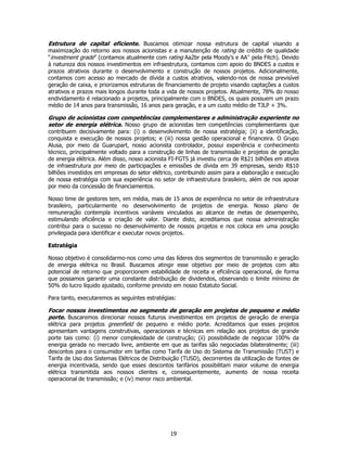 Estrutura de capital eficiente. Buscamos otimizar nossa estrutura de capital visando a
maximização do retorno aos nossos acionistas e a manutenção de rating de crédito de qualidade
“investment grade” (contamos atualmente com rating Aa2br pela Moody’s e AA+ pela Fitch). Devido
à natureza dos nossos investimentos em infraestrutura, contamos com apoio do BNDES a custos e
prazos atrativos durante o desenvolvimento e construção de nossos projetos. Adicionalmente,
contamos com acesso ao mercado de dívida a custos atrativos, valendo-nos de nossa previsível
geração de caixa, e priorizamos estruturas de financiamento de projeto visando captações a custos
atrativos e prazos mais longos durante toda a vida de nossos projetos. Atualmente, 78% do nosso
endividamento é relacionado a projetos, principalmente com o BNDES, os quais possuem um prazo
médio de 14 anos para transmissão, 16 anos para geração, e a um custo médio de TJLP + 3%.

Grupo de acionistas com competências complementares e administração experiente no
setor de energia elétrica. Nosso grupo de acionistas tem competências complementares que
contribuem decisivamente para: (i) o desenvolvimento de nossa estratégia; (ii) a identificação,
conquista e execução de nossos projetos; e (iii) nossa gestão operacional e financeira. O Grupo
Alusa, por meio da Guarupart, nosso acionista controlador, possui experiência e conhecimento
técnico, principalmente voltado para a construção de linhas de transmissão e projetos de geração
de energia elétrica. Além disso, nosso acionista FI-FGTS já investiu cerca de R$21 bilhões em ativos
de infraestrutura por meio de participações e emissões de dívida em 39 empresas, sendo R$10
bilhões investidos em empresas do setor elétrico, contribuindo assim para a elaboração e execução
de nossa estratégia com sua experiência no setor de infraestrutura brasileiro, além de nos apoiar
por meio da concessão de financiamentos.

Nosso time de gestores tem, em média, mais de 15 anos de experiência no setor de infraestrutura
brasileiro, particularmente no desenvolvimento de projetos de energia. Nosso plano de
remuneração contempla incentivos variáveis vinculados ao alcance de metas de desempenho,
estimulando eficiência e criação de valor. Diante disto, acreditamos que nossa administração
contribui para o sucesso no desenvolvimento de nossos projetos e nos coloca em uma posição
privilegiada para identificar e executar novos projetos.

Estratégia

Nosso objetivo é consolidarmo-nos como uma das líderes dos segmentos de transmissão e geração
de energia elétrica no Brasil. Buscamos atingir esse objetivo por meio de projetos com alto
potencial de retorno que proporcionem estabilidade de receita e eficiência operacional, de forma
que possamos garantir uma constante distribuição de dividendos, observando o limite mínimo de
50% do lucro líquido ajustado, conforme previsto em nosso Estatuto Social.

Para tanto, executaremos as seguintes estratégias:

Focar nossos investimentos no segmento de geração em projetos de pequeno e médio
porte. Buscaremos direcionar nossos futuros investimentos em projetos de geração de energia
elétrica para projetos greenfield de pequeno e médio porte. Acreditamos que esses projetos
apresentam vantagens construtivas, operacionais e técnicas em relação aos projetos de grande
porte tais como: (i) menor complexidade de construção; (ii) possibilidade de negociar 100% da
energia gerada no mercado livre, ambiente em que as tarifas são negociadas bilateralmente; (iii)
descontos para o consumidor em tarifas como Tarifa de Uso do Sistema de Transmissão (TUST) e
Tarifa de Uso dos Sistemas Elétricos de Distribuição (TUSD), decorrentes da utilização de fontes de
energia incentivada, sendo que esses descontos tarifários possibilitam maior volume de energia
elétrica transmitida aos nossos clientes e, consequentemente, aumento de nossa receita
operacional de transmissão; e (iv) menor risco ambiental.




                                                19
 
