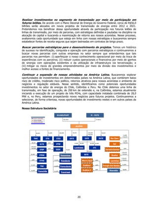 Realizar investimentos no segmento de transmissão por meio da participação em
futuros leilões. De acordo com o Plano Decenal de Energia do Governo Federal, cerca de R$56,0
bilhões serão alocados em novos projetos de transmissão de energia entre 2012 e 2021.
Pretendemos nos beneficiar dessa oportunidade através da participação nos futuros leilões de
linhas de transmissão, por meio de parcerias, com estratégias definidas e pautadas na disciplina na
alocação de capital e buscando a maximização de retorno aos nossos acionistas. Nesse processo,
avaliaremos cada oportunidade que esteja em linha com nossas estratégias e buscaremos sempre
estabelecer fontes de receita seguras que sejam lastreadas em contratos de longo prazo.

Buscar parcerias estratégicas para o desenvolvimento de projetos. Temos um histórico
de sucesso na identificação, conquista e operação com parceiros estratégicos e continuaremos a
buscar novas parcerias com outras empresas no setor sempre que entendermos que tais
parcerias nos permitam: (i) aperfeiçoar o nosso conhecimento operacional por meio da troca de
experiências com os parceiros; (ii) reduzir custos operacionais e financeiros por meio de ganhos
de sinergia com operações existentes e da utilização de infraestrutura via terceirização; e
(iii) mitigar os riscos de grandes empreendimentos por meio da divisão dos investimentos e
melhor acesso a fontes de financiamento.

Continuar a expansão de nossas atividades na América Latina. Buscaremos explorar
oportunidades de investimentos em determinados países na América Latina, que combinem baixo
risco de crédito, moderado risco político, retornos atrativos para nossos acionistas e ambiente de
negócios e regulação estáveis. Nesse sentido, identificamos como potenciais oportunidades
investimentos no setor de energia do Chile, Colômbia e Peru. No Chile detemos uma linha de
transmissão, em fase de operação, de 200 km de extensão e, na Colômbia, estamos atualmente
iniciando a execução de um projeto de três PCHs, com capacidade instalada combinada de 28,0
MW e, no Peru, estamos prospectando novos negócios para futuros projetos. Continuaremos a
selecionar, de forma criteriosa, novas oportunidades de investimento nestes e em outros países da
América Latina.

Nossa Estrutura Societária




                                                20
 