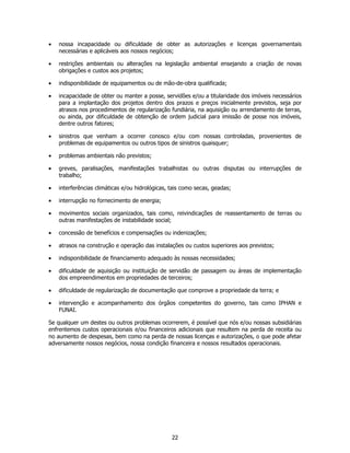 •   nossa incapacidade ou dificuldade de obter as autorizações e licenças governamentais
    necessárias e aplicáveis aos nossos negócios;

•   restrições ambientais ou alterações na legislação ambiental ensejando a criação de novas
    obrigações e custos aos projetos;

•   indisponibilidade de equipamentos ou de mão-de-obra qualificada;

•   incapacidade de obter ou manter a posse, servidões e/ou a titularidade dos imóveis necessários
    para a implantação dos projetos dentro dos prazos e preços inicialmente previstos, seja por
    atrasos nos procedimentos de regularização fundiária, na aquisição ou arrendamento de terras,
    ou ainda, por dificuldade de obtenção de ordem judicial para imissão de posse nos imóveis,
    dentre outros fatores;

•   sinistros que venham a ocorrer conosco e/ou com nossas controladas, provenientes de
    problemas de equipamentos ou outros tipos de sinistros quaisquer;

•   problemas ambientais não previstos;

•   greves, paralisações, manifestações trabalhistas ou outras disputas ou interrupções de
    trabalho;

•   interferências climáticas e/ou hidrológicas, tais como secas, geadas;

•   interrupção no fornecimento de energia;

•   movimentos sociais organizados, tais como, reivindicações de reassentamento de terras ou
    outras manifestações de instabilidade social;

•   concessão de benefícios e compensações ou indenizações;

•   atrasos na construção e operação das instalações ou custos superiores aos previstos;

•   indisponibilidade de financiamento adequado às nossas necessidades;

•   dificuldade de aquisição ou instituição de servidão de passagem ou áreas de implementação
    dos empreendimentos em propriedades de terceiros;

•   dificuldade de regularização de documentação que comprove a propriedade da terra; e

•   intervenção e acompanhamento dos órgãos competentes do governo, tais como IPHAN e
    FUNAI.

Se qualquer um destes ou outros problemas ocorrerem, é possível que nós e/ou nossas subsidiárias
enfrentemos custos operacionais e/ou financeiros adicionais que resultem na perda de receita ou
no aumento de despesas, bem como na perda de nossas licenças e autorizações, o que pode afetar
adversamente nossos negócios, nossa condição financeira e nossos resultados operacionais.




                                                 22
 