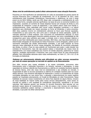 Nosso nível de endividamento poderá afetar adversamente nossa situação financeira.

Possuímos um nível significativo de endividamento em razão da necessidade de grande volume de
recursos financeiros para a realização de investimentos. Em 31 de dezembro de 2012, nosso
endividamento total consolidado (empréstimos, financiamentos e debêntures, de curto e longo
prazo) era de R$3,4 bilhões, sendo que 20% desse valor correspondia a endividamento de curto
prazo. Desta forma, variações adversas significativas nas taxas de juros na economia brasileira nos
impactariam, causando um aumento de nossas despesas futuras com encargos de dívida ou uma
incapacidade de renegociar o prazo de pagamento, o que poderá reduzir nosso lucro líquido e,
consequentemente, nossa capacidade para honrar nossas obrigações contratuais e os valores
disponíveis para distribuição aos nossos acionistas na forma de dividendos e outros proventos.
Além disso, podemos incorrer em endividamento adicional no futuro para financiar aquisições,
investimentos ou para outros fins, bem como para a condução de nossas operações, sujeito às
restrições aplicáveis à dívida existente. Caso incorramos em endividamento adicional, os riscos
associados com nossa alavancagem financeira poderão aumentar, tais como a possibilidade de não
conseguirmos gerar caixa suficiente para pagar o principal, juros e outros encargos relativos a
dívida ou para fazer distribuições para nossos acionistas. Além disso, caso haja descumprimento de
determinadas obrigações de manutenção de índices financeiros e outras obrigações, poderá ocorrer
vencimento antecipado das dívidas anteriormente contraídas, o que pode impactar de forma
relevante nossa capacidade de honrar nossas obrigações. Na hipótese de vencimento antecipado
das dívidas, os ativos e fluxo de caixa poderão ser insuficientes para quitar o saldo devedor dos
contratos de financiamento. Caso não seja possível realizar a manutenção dos nossos níveis de
endividamento e de nossas subsidiárias e/ou incorrer em dívidas adicionais, poderemos ter nossos
negócios, resultados operacionais e financeiros, bem como nossos fluxos de caixa adversamente
afetados. Para informações adicionais sobre nosso endividamento, ver itens 3.7, 3.8 e 10.1 (f) do
Formulário de Referência.

Podemos ser adversamente afetados pela dificuldade em obter recursos necessários
por meio de nossas operações no mercado de capitais ou de financiamentos

Para obter recursos para nossas atividades e de nossas controladas, procuramos obter
financiamento junto a instituições financeiras e de fomento, nacionais e estrangeiras. A nossa
capacidade de continuar obtendo tais financiamentos ou obtê-los em condições favoráveis depende
de diversos fatores, entre eles nosso nível de endividamento e das condições de mercado. A
incapacidade de obter os recursos necessários ou obtê-los em condições razoáveis pode nos causar
efeitos adversos. Caso tenhamos dificuldade de implementar e concluir os investimentos de nossas
controladas planejados em seus ativos fixos, a operação e desenvolvimento de nossos negócios
poderão ser impactados adversamente, em função de dificuldades em obter financiamento. Nossa
habilidade de executar nossos investimentos em ativos fixos depende de alguns fatores, inclusive
da nossa habilidade de majorar tarifas pelos nossos serviços adequadamente, nosso acesso ao
mercado de capitais e uma variedade de contingências operacionais, regulatórias e de outras
naturezas. Não podemos garantir que teremos os recursos financeiros para executar em sua
plenitude nossos planos de investimentos, e a falta de acesso a tais recursos em condições e
montantes satisfatórios poderá restringir o crescimento e desenvolvimento futuros de nossas
atividades, o que pode nos afetar adversamente.




                                                24
 