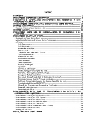 ÍNDICE
DEFINIÇÕES ...................................................................................................................... 1
INFORMAÇÕES CADASTRAIS DA COMPANHIA ................................................................. 8
DOCUMENTOS E INFORMAÇÕES INCORPORADOS POR REFERÊNCIA A ESTE
 PROSPECTO PRELIMINAR .............................................................................................. 9
CONSIDERAÇÕES SOBRE ESTIMATIVAS E PERSPECTIVAS SOBRE O FUTURO ............... 10
SUMÁRIO DA COMPANHIA.............................................................................................. 12
  PRINCIPAIS FATORES DE RISCO RELATIVOS A NÓS ......................................................................... 21
SUMÁRIO DA OFERTA ..................................................................................................... 25
INFORMAÇÕES SOBRE NÓS, OS COORDENADORES, OS CONSULTORES E OS
 AUDITORES ................................................................................................................... 32
INFORMAÇÕES RELATIVAS À OFERTA ............................................................................ 34
  COMPOSIÇÃO DO NOSSO CAPITAL SOCIAL ................................................................................... 34
  ALOCAÇÃO DOS RECURSOS DA OFERTA NAS CONTAS PATRIMONIAIS .................................................... 35
  A OFERTA .......................................................................................................................... 35
        Units Suplementares ..................................................................................................... 36
        Units Adicionais ............................................................................................................ 36
        Aprovações Societárias ................................................................................................. 36
        Preço por Unit .............................................................................................................. 36
        Quantidade, Valor e Recursos Líquidos ........................................................................... 37
        Custos de Distribuição .................................................................................................. 38
        Público Alvo da Oferta .................................................................................................. 38
        Procedimento da Oferta ................................................................................................ 39
        Oferta de Varejo .......................................................................................................... 39
        Oferta Institucional ....................................................................................................... 41
        Prazo de Distribuição .................................................................................................... 42
        Liquidação ................................................................................................................... 42
        Contrato de Estabilização .............................................................................................. 42
        Direitos, Vantagens e Restrições das Units...................................................................... 43
        Restrições à Negociação das Units (Lock-up) .................................................................. 44
        Cronograma Indicativo da Oferta ................................................................................... 45
        Contrato de Colocação e Contrato de Colocação Internacional .......................................... 46
        Informações sobre a Garantia Firme de Liquidação.......................................................... 46
        Instituição Financeira Escrituradora das Ações e Depositária das Units .............................. 47
        Negociação das Units na BM&FBOVESPA ........................................................................ 47
        Alteração das Circunstâncias, Revogação ou Modificação ................................................. 47
        Suspensão e Cancelamento ........................................................................................... 48
        Inadequação da Oferta ................................................................................................. 49
RELACIONAMENTO ENTRE NÓS, OS COORDENADORES DA OFERTA E OS
 COORDENADORES CONTRATADOS ............................................................................... 50
  RELACIONAMENTO ENTRE NÓS E O COORDENADOR LÍDER ................................................................ 50
  RELACIONAMENTO ENTRE NÓS E O BTG PACTUAL .......................................................................... 51
  RELACIONAMENTO ENTRE NÓS E O CREDIT SUISSE ......................................................................... 52
  RELACIONAMENTO ENTRE NÓS E O GOLDMAN SACHS ...................................................................... 52
  RELACIONAMENTO ENTRE NÓS E O SANTANDER ............................................................................. 53
  RELACIONAMENTO ENTRE NÓS E A CAIXA ECONÔMICA FEDERAL ......................................................... 54
  RELACIONAMENTO ENTRE NÓS E O SAFRA .................................................................................... 54
  INFORMAÇÕES ADICIONAIS ...................................................................................................... 55
OPERAÇÕES VINCULADAS À OFERTA ............................................................................. 58




                                                                   i
 