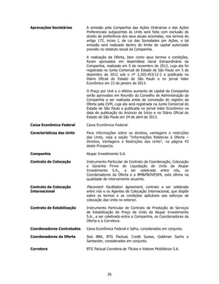 Aprovações Societárias      A emissão pela Companhia das Ações Ordinárias e das Ações
                            Preferenciais subjacentes às Units será feita com exclusão do
                            direito de preferência dos seus atuais acionistas, nos termos do
                            artigo 172, inciso I, da Lei das Sociedades por Ações, e tal
                            emissão será realizada dentro do limite de capital autorizado
                            previsto no estatuto social da Companhia.

                            A realização da Oferta, bem como seus termos e condições,
                            foram aprovados em Assembleia Geral Extraordinária da
                            Companhia, realizada em 9 de novembro de 2012, cuja ata foi
                            registrada na Junta Comercial do Estado de São Paulo em 5 de
                            dezembro de 2012 sob o nº 2.265.453/12-2 e publicada no
                            Diário Oficial do Estado de São Paulo e no jornal Valor
                            Econômico em 23 de janeiro de 2013.

                            O Preço por Unit e o efetivo aumento de capital da Companhia
                            serão aprovados em Reunião do Conselho de Administração da
                            Companhia a ser realizada antes da concessão do registro da
                            Oferta pela CVM, cuja ata será registrada na Junta Comercial do
                            Estado de São Paulo e publicada no jornal Valor Econômico na
                            data de publicação do Anúncio de Início e no Diário Oficial do
                            Estado de São Paulo em 24 de abril de 2013.

Caixa Econômica Federal     Caixa Econômica Federal.

Características das Units   Para informações sobre os direitos, vantagens e restrições
                            das Units, veja a seção “Informações Relativas à Oferta –
                            Direitos, Vantagens e Restrições das Units”, na página 43
                            deste Prospecto.

Companhia                   Alupar Investimento S.A.

Contrato de Colocação       Instrumento Particular de Contrato de Coordenação, Colocação
                            e Garantia Firme de Liquidação de Units da Alupar
                            Investimento S.A., a ser celebrado entre nós, os
                            Coordenadores da Oferta e a BM&FBOVESPA, esta última na
                            qualidade de interveniente anuente.

Contrato de Colocação       Placement Facilitation Agreement, contrato a ser celebrado
Internacional               entre nós e os Agentes de Colocação Internacional, que dispõe
                            sobre os termos e as condições aplicáveis aos esforços de
                            colocação das Units no exterior.

Contrato de Estabilização   Instrumento Particular de Contrato de Prestação de Serviços
                            de Estabilização de Preço de Units da Alupar Investimento
                            S.A., a ser celebrado entre a Companhia, os Coordenadores da
                            Oferta e a Corretora.

Coordenadores Contratados   Caixa Econômica Federal e Safra, considerados em conjunto.

Coordenadores da Oferta     Itaú BBA, BTG Pactual, Credit Suisse, Goldman Sachs e
                            Santander, considerados em conjunto.

Corretora                   BTG Pactual Corretora de Títulos e Valores Mobiliários S.A.




                                         26
 