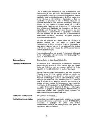 Caso as Units (sem considerar as Units Suplementares, mas
                            considerando as Units Adicionais) efetivamente subscritas por
                            investidores não tenham sido totalmente liquidadas na Data de
                            Liquidação, cada um dos Coordenadores da Oferta realizará, de
                            forma individual e não solidária, a liquidação, na Data de
                            Liquidação, na proporção e até os limites individuais, da
                            totalidade do eventual saldo resultante da diferença entre (i) o
                            número de Units objeto da Garantia Firme de Liquidação
                            prestada pelos Coordenadores da Oferta e (ii) o número de
                            Units efetivamente liquidadas por investidores na Data de
                            Liquidação, pelo Preço por Unit (sem considerar as Units
                            Suplementares). A Garantia Firme de Liquidação é vinculante a
                            partir do momento em que for concluído o Procedimento de
                            Bookbuilding, assinado o Contrato de Colocação e deferido o
                            registro da Oferta pela CVM.

                            Em caso de exercício da Garantia Firme de Liquidação e
                            posterior revenda das Units junto ao público pelos
                            Coordenadores da Oferta durante o Prazo de Distribuição, o
                            preço de revenda será o preço de mercado das Units, limitado
                            ao Preço por Unit, sem prejuízo das atividades previstas no
                            Contrato de Estabilização.

                            Para mais informações, veja a seção “Informações Relativas à
                            Oferta – Informações sobre a Garantia Firme de Liquidação” na
                            página 46 deste Prospecto.

Goldman Sachs               Goldman Sachs do Brasil Banco Múltiplo S.A.

Informações Adicionais      A Companhia e os Coordenadores da Oferta não pretendem
                            realizar nenhum registro da Oferta ou das Units nos Estados
                            Unidos da América e nem em qualquer agência ou órgão
                            regulador do mercado de capitais de qualquer outro país.

                            Recomenda-se aos potenciais investidores que leiam o presente
                            Prospecto antes de tomar qualquer decisão de investir nas
                            Units. Os investidores que desejarem obter exemplar deste
                            Prospecto ou informações adicionais sobre a Oferta ou, ainda, a
                            realização de reserva de Units, deverão dirigir-se, a partir da
                            data de publicação do Aviso ao Mercado, aos endereços e
                            páginas da rede mundial de computadores das Instituições
                            Participantes da Oferta, da CVM ou da BM&FBOVESPA indicados
                            na seção “Informações Relativas à Oferta – Informações
                            Adicionais” na página 55 deste Prospecto. Adicionalmente, os
                            investidores poderão obter exemplar deste Prospecto nas
                            dependências das Instituições Consorciadas.

Instituição Escrituradora   Itaú Corretora de Valores S.A.

Instituições Consorciadas   Instituições intermediárias autorizadas a operar no mercado
                            de capitais brasileiro, credenciadas junto à BM&FBOVESPA,
                            convidadas     a   participar    da  Oferta   para   efetuar
                            exclusivamente esforços de colocação das Units junto aos
                            Investidores Não Institucionais.




                                         28
 