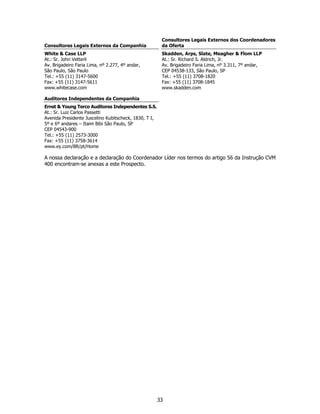 Consultores Legais Externos dos Coordenadores
Consultores Legais Externos da Companhia                da Oferta
White & Case LLP                                        Skadden, Arps, Slate, Meagher & Flom LLP
At.: Sr. John Vetterli                                  At.: Sr. Richard S. Aldrich, Jr.
Av. Brigadeiro Faria Lima, nº 2.277, 4º andar,          Av. Brigadeiro Faria Lima, nº 3.311, 7º andar,
São Paulo, São Paulo                                    CEP 04538-133, São Paulo, SP
Tel.: +55 (11) 3147-5600                                Tel.: +55 (11) 3708-1820
Fax: +55 (11) 3147-5611                                 Fax: +55 (11) 3708-1845
www.whitecase.com                                       www.skadden.com

Auditores Independentes da Companhia
Ernst & Young Terco Auditores Independentes S.S.
At.: Sr. Luiz Carlos Passetti
Avenida Presidente Juscelino Kubitscheck, 1830, T I,
5º e 6º andares – Itaim Bibi São Paulo, SP
CEP 04543-900
Tel.: +55 (11) 2573-3000
Fax: +55 (11) 3758-3614
www.ey.com/BR/pt/Home

A nossa declaração e a declaração do Coordenador Líder nos termos do artigo 56 da Instrução CVM
400 encontram-se anexas a este Prospecto.




                                                       33
 