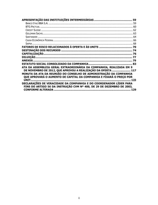 APRESENTAÇÃO DAS INSTITUIÇÕES INTERMEDIÁRIAS ............................................... 59
  BANCO ITAÚ BBA S.A. .......................................................................................................... 59
  BTG PACTUAL ..................................................................................................................... 60
  CREDIT SUISSE .................................................................................................................... 62
  GOLDMAN SACHS.................................................................................................................. 63
  SANTANDER ........................................................................................................................ 64
  CAIXA ECONÔMICA FEDERAL .................................................................................................... 66
  SAFRA ............................................................................................................................... 68
FATORES DE RISCO RELACIONADOS À OFERTA E ÀS UNITS ......................................... 70
DESTINAÇÃO DOS RECURSOS ........................................................................................ 74
CAPITALIZAÇÃO .............................................................................................................. 76
DILUIÇÃO ........................................................................................................................ 77
ANEXOS ........................................................................................................................... 79
ESTATUTO SOCIAL CONSOLIDADO DA COMPANHIA ...................................................... 83
ATA DA ASSEMBLEIA GERAL EXTRAORDINÁRIA DA COMPANHIA, REALIZADA EM 9
 DE NOVEMBRO DE 2012, QUE APROVOU A REALIZAÇÃO DA OFERTA ....................... 117
MINUTA DA ATA DA REUNIÃO DO CONSELHO DE ADMINISTRAÇÃO DA COMPANHIA
 QUE APROVARÁ O AUMENTO DE CAPITAL DA COMPANHIA E FIXARÁ O PREÇO POR
 UNIT............................................................................................................................ 123
DECLARAÇÕES DE VERACIDADE DA COMPANHIA E DO COORDENADOR LÍDER PARA
 FINS DO ARTIGO 56 DA INSTRUÇÃO CVM Nº 400, DE 29 DE DEZEMBRO DE 2003,
 CONFORME ALTERADA ............................................................................................... 129




                                                                    ii
 