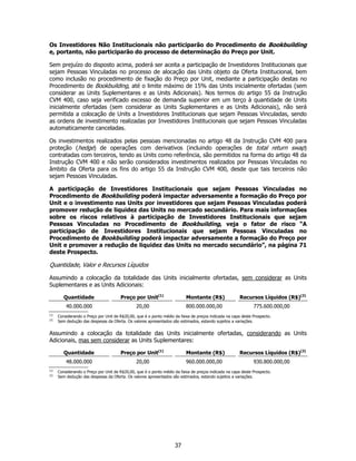 Os Investidores Não Institucionais não participarão do Procedimento de Bookbuilding
e, portanto, não participarão do processo de determinação do Preço por Unit.

Sem prejuízo do disposto acima, poderá ser aceita a participação de Investidores Institucionais que
sejam Pessoas Vinculadas no processo de alocação das Units objeto da Oferta Institucional, bem
como inclusão no procedimento de fixação do Preço por Unit, mediante a participação destas no
Procedimento de Bookbuilding, até o limite máximo de 15% das Units inicialmente ofertadas (sem
considerar as Units Suplementares e as Units Adicionais). Nos termos do artigo 55 da Instrução
CVM 400, caso seja verificado excesso de demanda superior em um terço à quantidade de Units
inicialmente ofertadas (sem considerar as Units Suplementares e as Units Adicionais), não será
permitida a colocação de Units a Investidores Institucionais que sejam Pessoas Vinculadas, sendo
as ordens de investimento realizadas por Investidores Institucionais que sejam Pessoas Vinculadas
automaticamente canceladas.

Os investimentos realizados pelas pessoas mencionadas no artigo 48 da Instrução CVM 400 para
proteção (hedge) de operações com derivativos (incluindo operações de total return swap)
contratadas com terceiros, tendo as Units como referência, são permitidos na forma do artigo 48 da
Instrução CVM 400 e não serão considerados investimentos realizados por Pessoas Vinculadas no
âmbito da Oferta para os fins do artigo 55 da Instrução CVM 400, desde que tais terceiros não
sejam Pessoas Vinculadas.

A participação de Investidores Institucionais que sejam Pessoas Vinculadas no
Procedimento de Bookbuilding poderá impactar adversamente a formação do Preço por
Unit e o investimento nas Units por investidores que sejam Pessoas Vinculadas poderá
promover redução de liquidez das Units no mercado secundário. Para mais informações
sobre os riscos relativos à participação de Investidores Institucionais que sejam
Pessoas Vinculadas no Procedimento de Bookbuilding, veja o fator de risco “A
participação de Investidores Institucionais que sejam Pessoas Vinculadas no
Procedimento de Bookbuilding poderá impactar adversamente a formação do Preço por
Unit e promover a redução de liquidez das Units no mercado secundário”, na página 71
deste Prospecto.

Quantidade, Valor e Recursos Líquidos

Assumindo a colocação da totalidade das Units inicialmente ofertadas, sem considerar as Units
Suplementares e as Units Adicionais:

         Quantidade                    Preço por Unit(1)                  Montante (R$)                Recursos Líquidos (R$)(2)
          40.000.000                           20,00                      800.000.000,00                      775.600.000,00
(1)
      Considerando o Preço por Unit de R$20,00, que é o ponto médio da faixa de preços indicada na capa deste Prospecto.
(2)
      Sem dedução das despesas da Oferta. Os valores apresentados são estimados, estando sujeitos a variações.


Assumindo a colocação da totalidade das Units inicialmente ofertadas, considerando as Units
Adicionais, mas sem considerar as Units Suplementares:

         Quantidade                    Preço por Unit(1)                  Montante (R$)                Recursos Líquidos (R$)(2)
          48.000.000                           20,00                      960.000.000,00                      930.800.000,00
(1)
      Considerando o Preço por Unit de R$20,00, que é o ponto médio da faixa de preços indicada na capa deste Prospecto.
(2)
      Sem dedução das despesas da Oferta. Os valores apresentados são estimados, estando sujeitos a variações.




                                                                    37
 