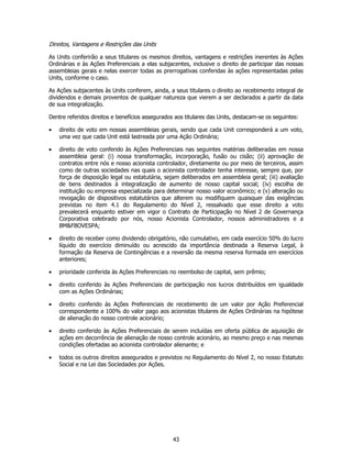 Direitos, Vantagens e Restrições das Units

As Units conferirão a seus titulares os mesmos direitos, vantagens e restrições inerentes às Ações
Ordinárias e às Ações Preferenciais a elas subjacentes, inclusive o direito de participar das nossas
assembleias gerais e nelas exercer todas as prerrogativas conferidas às ações representadas pelas
Units, conforme o caso.

As Ações subjacentes às Units conferem, ainda, a seus titulares o direito ao recebimento integral de
dividendos e demais proventos de qualquer natureza que vierem a ser declarados a partir da data
de sua integralização.

Dentre referidos direitos e benefícios assegurados aos titulares das Units, destacam-se os seguintes:

•   direito de voto em nossas assembleias gerais, sendo que cada Unit corresponderá a um voto,
    uma vez que cada Unit está lastreada por uma Ação Ordinária;

•   direito de voto conferido às Ações Preferenciais nas seguintes matérias deliberadas em nossa
    assembleia geral: (i) nossa transformação, incorporação, fusão ou cisão; (ii) aprovação de
    contratos entre nós e nosso acionista controlador, diretamente ou por meio de terceiros, assim
    como de outras sociedades nas quais o acionista controlador tenha interesse, sempre que, por
    força de disposição legal ou estatutária, sejam deliberados em assembleia geral; (iii) avaliação
    de bens destinados à integralização de aumento de nosso capital social; (iv) escolha de
    instituição ou empresa especializada para determinar nosso valor econômico; e (v) alteração ou
    revogação de dispositivos estatutários que alterem ou modifiquem quaisquer das exigências
    previstas no item 4.1 do Regulamento do Nível 2, ressalvado que esse direito a voto
    prevalecerá enquanto estiver em vigor o Contrato de Participação no Nível 2 de Governança
    Corporativa celebrado por nós, nosso Acionista Controlador, nossos administradores e a
    BM&FBOVESPA;

•   direito de receber como dividendo obrigatório, não cumulativo, em cada exercício 50% do lucro
    líquido do exercício diminuído ou acrescido da importância destinada a Reserva Legal, à
    formação da Reserva de Contingências e a reversão da mesma reserva formada em exercícios
    anteriores;

•   prioridade conferida às Ações Preferenciais no reembolso de capital, sem prêmio;

•   direito conferido às Ações Preferenciais de participação nos lucros distribuídos em igualdade
    com as Ações Ordinárias;

•   direito conferido às Ações Preferenciais de recebimento de um valor por Ação Preferencial
    correspondente a 100% do valor pago aos acionistas titulares de Ações Ordinárias na hipótese
    de alienação do nosso controle acionário;

•   direito conferido às Ações Preferenciais de serem incluídas em oferta pública de aquisição de
    ações em decorrência de alienação de nosso controle acionário, ao mesmo preço e nas mesmas
    condições ofertadas ao acionista controlador alienante; e

•   todos os outros direitos assegurados e previstos no Regulamento do Nível 2, no nosso Estatuto
    Social e na Lei das Sociedades por Ações.




                                                  43
 