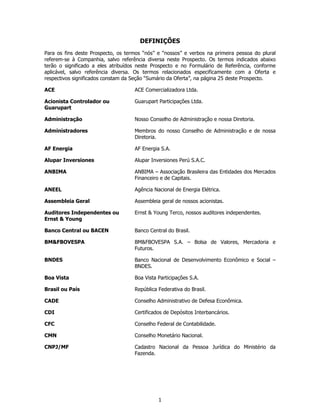 DEFINIÇÕES
Para os fins deste Prospecto, os termos “nós” e “nossos” e verbos na primeira pessoa do plural
referem-se à Companhia, salvo referência diversa neste Prospecto. Os termos indicados abaixo
terão o significado a eles atribuídos neste Prospecto e no Formulário de Referência, conforme
aplicável, salvo referência diversa. Os termos relacionados especificamente com a Oferta e
respectivos significados constam da Seção “Sumário da Oferta”, na página 25 deste Prospecto.

ACE                                 ACE Comercializadora Ltda.

Acionista Controlador ou            Guarupart Participações Ltda.
Guarupart

Administração                       Nosso Conselho de Administração e nossa Diretoria.

Administradores                     Membros do nosso Conselho de Administração e de nossa
                                    Diretoria.

AF Energia                          AF Energia S.A.

Alupar Inversiones                  Alupar Inversiones Perú S.A.C.

ANBIMA                              ANBIMA – Associação Brasileira das Entidades dos Mercados
                                    Financeiro e de Capitais.

ANEEL                               Agência Nacional de Energia Elétrica.

Assembleia Geral                    Assembleia geral de nossos acionistas.

Auditores Independentes ou          Ernst & Young Terco, nossos auditores independentes.
Ernst & Young

Banco Central ou BACEN              Banco Central do Brasil.

BM&FBOVESPA                         BM&FBOVESPA S.A. – Bolsa de Valores, Mercadoria e
                                    Futuros.

BNDES                               Banco Nacional de Desenvolvimento Econômico e Social –
                                    BNDES.

Boa Vista                           Boa Vista Participações S.A.

Brasil ou País                      República Federativa do Brasil.

CADE                                Conselho Administrativo de Defesa Econômica.

CDI                                 Certificados de Depósitos Interbancários.

CFC                                 Conselho Federal de Contabilidade.

CMN                                 Conselho Monetário Nacional.

CNPJ/MF                             Cadastro Nacional da Pessoa Jurídica do Ministério da
                                    Fazenda.




                                              1
 