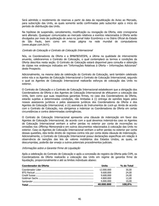 Será admitido o recebimento de reservas a partir da data da republicação do Aviso ao Mercado,
para subscrição das Units, as quais somente serão confirmadas pelo subscritor após o início do
período de distribuição das Units.

Na hipótese de suspensão, cancelamento, modificação ou revogação da Oferta, este cronograma
será alterado. Quaisquer comunicados ao mercado relativos a eventos relacionados à Oferta serão
divulgados por meio de publicação de aviso no jornal Valor Econômico e no Diário Oficial do Estado
de São Paulo, bem como em nossa página na rede mundial de computadores
(www.alupar.com.br/ri).

Contrato de Colocação e Contrato de Colocação Internacional

Nós, os Coordenadores da Oferta e a BM&FBOVESPA, a última na qualidade de interveniente
anuente, celebraremos o Contrato de Colocação, o qual contemplará os termos e condições da
Oferta descritos nesta seção. O Contrato de Colocação estará disponível para consulta e obtenção
de cópias nos endereços indicados em “Informações Relativas à Oferta – Informações Adicionais”
deste Prospecto.

Adicionalmente, na mesma data de celebração do Contrato de Colocação, será também celebrado
entre nós e os Agentes de Colocação Internacional o Contrato de Colocação Internacional, segundo
o qual os Agentes de Colocação Internacional realizarão esforços de colocação das Units no
exterior.

O Contrato de Colocação e o Contrato de Colocação Internacional estabelecem que a obrigação dos
Coordenadores da Oferta e dos Agentes de Colocação Internacional de efetuarem a colocação das
Units, bem como que suas respectivas garantias firmes, no caso dos Coordenadores da Oferta,
estarão sujeitas a determinadas condições, não limitadas à (i) entrega de opiniões legais pelos
nossos assessores jurídicos e pelos assessores jurídicos dos Coordenadores da Oferta e dos
Agentes de Colocação Internacional; e (ii) assinatura de Instrumentos de Lock-up. Ainda de acordo
com o Contrato de Colocação, nos obrigamos a indenizar os Coordenadores da Oferta em certas
circunstâncias e contra determinadas contingências.

O Contrato de Colocação Internacional apresenta uma cláusula de indenização em favor dos
Agentes de Colocação Internacional, de acordo com a qual devemos indenizá-los caso os Agentes
de Colocação Internacional venham a sofrer perdas no exterior por conta de incorreções ou
omissões nos Offering Memoranda e em outros documentos relacionados à colocação das Units no
exterior. Caso os Agentes de Colocação Internacional venham a sofrer perdas no exterior por conta
dessas questões, eles terão direito de regresso contra nós por conta desta cláusula de indenização.
Adicionalmente, o Contrato de Colocação Internacional possui declarações específicas em relação à
observância de isenções das leis de valores mobiliários dos Estados Unidos, as quais, se
descumpridas, poderão dar ensejo a outros potenciais procedimentos judiciais.

Informações sobre a Garantia Firme de Liquidação

Após a celebração do Contrato de Colocação e após a concessão do registro da Oferta pela CVM, os
Coordenadores da Oferta realizarão a colocação das Units em regime de garantia firme de
liquidação, proporcionalmente e até os limites individuais abaixo:

Coordenador da Oferta                                                                                 Units      % do Total
Coordenador Líder ..........................................................................        12.000.000      30,00
BTG Pactual ...................................................................................      9.600.000      24,00
Credit Suisse ..................................................................................     9.600.000      24,00
Goldman Sachs ..............................................................................         4.800.000      12,00
Santander ......................................................................................     4.000.000      10,00
Total ........................................................................................     40.000.000     100,0%




                                                                           46
 