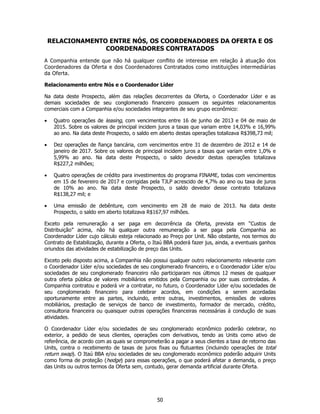 RELACIONAMENTO ENTRE NÓS, OS COORDENADORES DA OFERTA E OS
                  COORDENADORES CONTRATADOS
A Companhia entende que não há qualquer conflito de interesse em relação à atuação dos
Coordenadores da Oferta e dos Coordenadores Contratados como instituições intermediárias
da Oferta.

Relacionamento entre Nós e o Coordenador Líder

Na data deste Prospecto, além das relações decorrentes da Oferta, o Coordenador Líder e as
demais sociedades de seu conglomerado financeiro possuem os seguintes relacionamentos
comerciais com a Companhia e/ou sociedades integrantes de seu grupo econômico:

•    Quatro operações de leasing, com vencimentos entre 16 de junho de 2013 e 04 de maio de
     2015. Sobre os valores de principal incidem juros a taxas que variam entre 14,03% e 16,99%
     ao ano. Na data deste Prospecto, o saldo em aberto destas operações totalizava R$398,73 mil;

•    Dez operações de fiança bancária, com vencimentos entre 31 de dezembro de 2012 e 14 de
     janeiro de 2017. Sobre os valores de principal incidem juros a taxas que variam entre 1,0% e
     5,99% ao ano. Na data deste Prospecto, o saldo devedor destas operações totalizava
     R$227,2 milhões;

•    Quatro operações de crédito para investimentos do programa FINAME, todas com vencimentos
     em 15 de fevereiro de 2017 e corrigidas pela TJLP acrescido de 4,7% ao ano ou taxa de juros
     de 10% ao ano. Na data deste Prospecto, o saldo devedor desse contrato totalizava
     R$138,27 mil; e

•    Uma emissão de debênture, com vencimento em 28 de maio de 2013. Na data deste
     Prospecto, o saldo em aberto totalizava R$167,97 milhões.

Exceto pela remuneração a ser paga em decorrência da Oferta, prevista em “Custos de
Distribuição” acima, não há qualquer outra remuneração a ser paga pela Companhia ao
Coordenador Líder cujo cálculo esteja relacionado ao Preço por Unit. Não obstante, nos termos do
Contrato de Estabilização, durante a Oferta, o Itaú BBA poderá fazer jus, ainda, a eventuais ganhos
oriundos das atividades de estabilização de preço das Units.

Exceto pelo disposto acima, a Companhia não possui qualquer outro relacionamento relevante com
o Coordenador Líder e/ou sociedades de seu conglomerado financeiro, e o Coordenador Líder e/ou
sociedades de seu conglomerado financeiro não participaram nos últimos 12 meses de qualquer
outra oferta pública de valores mobiliários emitidos pela Companhia ou por suas controladas. A
Companhia contratou e poderá vir a contratar, no futuro, o Coordenador Líder e/ou sociedades de
seu conglomerado financeiro para celebrar acordos, em condições a serem acordadas
oportunamente entre as partes, incluindo, entre outras, investimentos, emissões de valores
mobiliários, prestação de serviços de banco de investimento, formador de mercado, crédito,
consultoria financeira ou quaisquer outras operações financeiras necessárias à condução de suas
atividades.

O Coordenador Líder e/ou sociedades de seu conglomerado econômico poderão celebrar, no
exterior, a pedido de seus clientes, operações com derivativos, tendo as Units como ativo de
referência, de acordo com as quais se comprometerão a pagar a seus clientes a taxa de retorno das
Units, contra o recebimento de taxas de juros fixas ou flutuantes (incluindo operações de total
return swap). O Itaú BBA e/ou sociedades de seu conglomerado econômico poderão adquirir Units
como forma de proteção (hedge) para essas operações, o que poderá afetar a demanda, o preço
das Units ou outros termos da Oferta sem, contudo, gerar demanda artificial durante Oferta.




                                                50
 