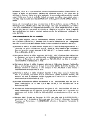 O Goldman, Sachs & Co. e/ou sociedades de seu conglomerado econômico podem celebrar, no
exterior, a pedido de seus clientes, operações de derivativos tendo as Units como ativo de
referência. O Goldman, Sachs & Co. e/ou sociedades de seu conglomerado econômico poderão
adquirir Units como forma de proteção (hedge) para essas operações, o que poderá afetar a
demanda, preço ou outras condições da Oferta sem, contudo, gerar demanda artificial durante a
Oferta.

Exceto pela remuneração a ser paga em decorrência da Oferta, conforme previsto em “Custos de
Distribuição” acima, não há qualquer outra remuneração a ser paga, pela Companhia, ao Goldman
Sachs ou a sociedades do seu conglomerado econômico, cujo cálculo esteja relacionado ao Preço
por Unit. Não obstante, nos termos do Contrato de Estabilização, durante a Oferta, o Goldman
Sachs poderá fazer jus, ainda, a eventuais ganhos oriundos das atividades de estabilização de
preço das Units.

Relacionamento entre Nós e o Santander

Na data deste Prospecto, além do relacionamento referente à Oferta, a Companhia mantém
relacionamento comercial com o Santander e/ou sociedades integrantes de seu conglomerado
financeiro, incluindo operações financeiras dentre as quais se destacam as seguintes operações:

(a) Contrato de abertura de crédito firmado em julho de 2012 entre a Alusa Engenharia Ltda. e o
    Santander, nos termos do qual foram emitidas Cédulas de Crédito Bancário, pela Emissora em
    favor do Santander, no valor agregado de R$74.950.363,73 na data de emissão e vencimento
    final em 23 de julho de 2014;

(b) Contrato de abertura de crédito firmado em abril de 2012 entre a Guarupart Participações Ltda.
    e o Santander, nos termos do qual foi emitida uma Cédula de Crédito Bancário, pela Emissora
    em favor do Santander, no valor agregado de R$24.000.000,00 na data de emissão e
    vencimento final em 10 de Junho de 2013;

(c) Contrato de abertura de crédito firmado em setembro de 2012 entre a Guarupart Participações
    Ltda. e o Santander, nos termos do qual foram emitida Cédulas de Crédito Bancário, pela
    Emissora em favor do Santander, no valor agregado de R$16.000.000,00 na data emissão e
    vencimento final em 10 de Junho de 2013;

(d) Contrato de abertura de crédito firmado em dezembro de 2012 entre a Guarupart Participações
    Ltda. e o Santander, nos termos do qual foram emitida Cédulas de Crédito Bancário, pela
    Emissora em favor do Santander, no valor agregado de R$3.000.000,00 na data emissão e
    vencimento final em 10 de Junho de 2013;

(e) Garantia em moeda local emitida em Dezembro de 2012 pelo Santander Brasil em favor da
    Alupar Investimentos S.A. no valor total de R$32.088.454,20 com vencimento em 31 de
    Dezembro de 2013.

(f) Garantias em moeda estrangeira emitidas em agosto de 2012 pelo Santander em favor da
    Alupar Investimentos S.A. no valor total de US$14.240.000,00, sendo US$12.240.000,00 com
    vencimento em 2 de Abril de 2013 e US$2.000.000,00 com vencimento em 10 de Maio de
    2013;

(g) Repasse BNDES firmado em Dezembro de 2006, com valor total de R$20.262.016,68 e
    vencimento em 15 de agosto de 2019, dos quais R$9.747.501,29 referentes à Companhia
    Transirape de Transmissão, e R$10.514.515,39 referentes à Companhia Transudeste de
    Transmissão;




                                               53
 