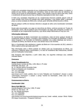 O Safra e/ou sociedades integrantes de seu conglomerado financeiro poderá celebrar, no exterior, a
pedido de seus clientes, operações com derivativos, tendo as Units como ativo de referência, de
acordo com as quais se comprometerão a pagar a seus clientes a taxa de retorno das Units, contra
o recebimento de taxas de juros fixas ou flutuantes (operações de total return swap).

O Safra e/ou sociedades integrantes de seu conglomerado financeiro poderão adquirir Units de
nossa emissão como forma de proteção para essas operações, o que poderá afetar a demanda,
preço ou outras condições da Oferta sem, contudo, gerar demanda artificial durante a Oferta.

Não há qualquer conflito de interesse referente à atuação do Safra como Coordenador Contratado
da Oferta.

Exceto pela remuneração a ser paga em decorrência da Oferta, conforme previsto em “Custos de
Distribuição” acima, não há qualquer outra remuneração a ser paga, pela Companhia, ao Safra ou a
sociedades do seu conglomerado econômico, cujo cálculo esteja relacionado ao Preço por Unit.

Informações Adicionais

Os Coordenadores da Oferta recomendam aos investidores, antes de tomar qualquer decisão de
investimento relativa à Oferta, a consulta a este Prospecto e ao Formulário de Referência. A leitura
deste Prospecto e do Formulário de Referência possibilita uma análise detalhada dos termos e
condições da Oferta, dos fatores de risco e dos demais riscos a ela inerentes.

Nós e o Coordenador Líder solicitamos o registro da Oferta em 14 de novembro de 2012, estando a
Oferta sujeita à prévia aprovação pela CVM.

Mais informações sobre a Oferta poderão ser obtidas junto aos Coordenadores da Oferta, nos
endereços e telefones abaixo mencionados e, no caso de Investidores Não Institucionais, também
junto às Instituições Consorciadas.

Este Prospecto está disponível, a partir desta data, nos seguintes endereços e/ou websites
indicados abaixo:

COMPANHIA

Alupar Investimento S.A.
Avenida Doutor Cardoso de Melo, 1.855, Bloco I, 9º andar
04548-005, São Paulo – SP
At.: Sr. Marcelo Patrício Fernandes Costa
Diretor de Relações com Investidores
Tel.: (11) 2184-9687
Fax: (11) 2784-9699
www.alupar.com/ri (neste website, clicar no ícone “Relações com Investidores”. Acessar o campo
“Informações Financeiras” e acessar o campo “Central de Downloads”, então clicar no item
“Prospecto Preliminar”)

COORDENADORES DA OFERTA

Coordenador Líder

Banco Itaú BBA S.A.
Avenida Brigadeiro Faria Lima, 3.400, 4º andar
04538-132, São Paulo – SP
At.: Sra. Renata Dominguez
Tel.: (11) 3708-8000
Fax: (11) 3708-8107
www.itaubba.com.br/portugues/atividades/prospectos.asp (neste website, acessar Oferta Pública
IPO Alupar Investimento – Prospecto Preliminar)




                                                55
 