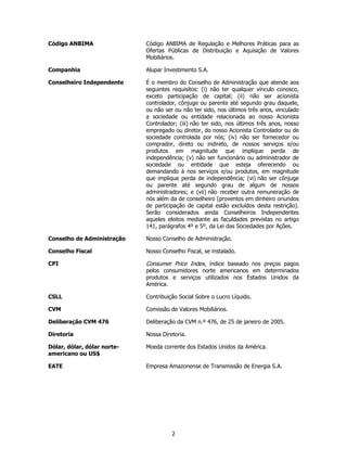 Código ANBIMA                Código ANBIMA de Regulação e Melhores Práticas para as
                             Ofertas Públicas de Distribuição e Aquisição de Valores
                             Mobiliários.

Companhia                    Alupar Investimento S.A.

Conselheiro Independente     É o membro do Conselho de Administração que atende aos
                             seguintes requisitos: (i) não ter qualquer vínculo conosco,
                             exceto participação de capital; (ii) não ser acionista
                             controlador, cônjuge ou parente até segundo grau daquele,
                             ou não ser ou não ter sido, nos últimos três anos, vinculado
                             a sociedade ou entidade relacionada ao nosso Acionista
                             Controlador; (iii) não ter sido, nos últimos três anos, nosso
                             empregado ou diretor, do nosso Acionista Controlador ou de
                             sociedade controlada por nós; (iv) não ser fornecedor ou
                             comprador, direto ou indireto, de nossos serviços e/ou
                             produtos em magnitude que implique perda de
                             independência; (v) não ser funcionário ou administrador de
                             sociedade ou entidade que esteja oferecendo ou
                             demandando à nos serviços e/ou produtos, em magnitude
                             que implique perda de independência; (vi) não ser cônjuge
                             ou parente até segundo grau de algum de nossos
                             administradores; e (vii) não receber outra remuneração de
                             nós além da de conselheiro (proventos em dinheiro oriundos
                             de participação de capital estão excluídos desta restrição).
                             Serão considerados ainda Conselheiros Independentes
                             aqueles eleitos mediante as faculdades previstas no artigo
                             141, parágrafos 4º e 5º, da Lei das Sociedades por Ações.

Conselho de Administração    Nosso Conselho de Administração.

Conselho Fiscal              Nosso Conselho Fiscal, se instalado.

CPI                          Consumer Price Index, índice baseado nos preços pagos
                             pelos consumidores norte americanos em determinados
                             produtos e serviços utilizados nos Estados Unidos da
                             América.

CSLL                         Contribuição Social Sobre o Lucro Líquido.

CVM                          Comissão de Valores Mobiliários.

Deliberação CVM 476          Deliberação da CVM n.º 476, de 25 de janeiro de 2005.

Diretoria                    Nossa Diretoria.

Dólar, dólar, dólar norte-   Moeda corrente dos Estados Unidos da América.
americano ou US$

EATE                         Empresa Amazonense de Transmissão de Energia S.A.




                                       2
 