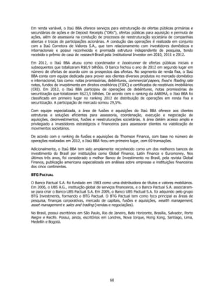 Em renda variável, o Itaú BBA oferece serviços para estruturação de ofertas públicas primárias e
secundárias de ações e de Deposit Receipts (“DRs”), ofertas públicas para aquisição e permuta de
ações, além de assessoria na condução de processos de reestruturação societária de companhias
abertas e trocas de participações acionárias. A condução das operações é realizada em conjunto
com a Itaú Corretora de Valores S.A., que tem relacionamento com investidores domésticos e
internacionais e possui reconhecida e premiada estrutura independente de pesquisa, tendo
recebido o prêmio de casa de research Brasil pela Institutional Investor em 2010, 2011 e 2012.

Em 2012, o Itaú BBA atuou como coordenador e bookrunner de ofertas públicas iniciais e
subsequentes que totalizaram R$6,9 bilhões. O banco fechou o ano de 2012 em segundo lugar em
número de ofertas de acordo com os prospectos das ofertas. No segmento de renda fixa, o Itaú
BBA conta com equipe dedicada para prover aos clientes diversos produtos no mercado doméstico
e internacional, tais como: notas promissórias, debêntures, commercial papers, fixed e floating rate
notes, fundos de investimento em direitos creditórios (FIDC) e certificados de recebíveis imobiliários
(CRI). Em 2012, o Itaú BBA participou de operações de debêntures, notas promissórias de
securitização que totalizaram R$23,5 bilhões. De acordo com o ranking da ANBIMA, o Itaú BBA foi
classificado em primeiro lugar no ranking 2012 de distribuição de operações em renda fixa e
securitização. A participação de mercado somou 29,5%.

Com equipe especializada, a área de fusões e aquisições do Itaú BBA oferece aos clientes
estruturas e soluções eficientes para assessoria, coordenação, execução e negociação de
aquisições, desinvestimentos, fusões e reestruturações societárias. A área detém acesso amplo e
privilegiado a investidores estratégicos e financeiros para assessorar clientes na viabilização de
movimentos societários.

De acordo com o ranking de fusões e aquisições da Thomson Finance, com base no número de
operações realizadas em 2012, o Itaú BBA ficou em primeiro lugar, com 69 transações.

Adicionalmente, o Itaú BBA tem sido amplamente reconhecido como um dos melhores bancos de
investimento do Brasil por instituições como Global Finance, Latin Finance e Euromoney. Nos
últimos três anos, foi considerado o melhor Banco de Investimento no Brasil, pela revista Global
Finance, publicação americana especializada em análises sobre empresas e instituições financeiras
dos cinco continentes.

BTG PACTUAL

O Banco Pactual S.A. foi fundado em 1983 como uma distribuidora de títulos e valores mobiliários.
Em 2006, o UBS A.G., instituição global de serviços financeiros, e o Banco Pactual S.A. associaram-
se para criar o Banco UBS Pactual S.A. Em 2009, o Banco UBS Pactual S.A. foi adquirido pelo grupo
BTG Investments, formando o BTG Pactual. O BTG Pactual tem como foco principal as áreas de
pesquisa, finanças corporativas, mercado de capitais, fusões e aquisições, wealth management,
asset management e sales and trading (vendas e negociações).

No Brasil, possui escritórios em São Paulo, Rio de Janeiro, Belo Horizonte, Brasília, Salvador, Porto
Alegre e Recife. Possui, ainda, escritórios em Londres, Nova Iorque, Hong Kong, Santiago, Lima,
Medellín e Bogotá.




                                                 60
 