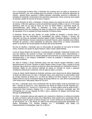 Com a incorporação do Banco Real, o Santander tem presença ativa em todos os segmentos do
mercado financeiro, com uma completa gama de produtos e serviços em diferentes segmentos de
clientes – pessoas físicas, pequenas e médias empresas, corporações, governos e instituições. As
atividades do Santander compreendem três segmentos operacionais: banco comercial, banco global
de atacado e gestão de recursos de terceiros e seguros.

Em 31 de dezembro de 2012, o Santander, no Brasil, possuía uma carteira de mais de 27,3 milhões
de clientes, 3.788 entre agências e pontos de atendimento bancário (PABs) e mais de 17.793 caixas
eletrônicos, além de um total de ativos em torno de R$447 bilhões e patrimônio líquido de,
aproximadamente, R$53 bilhões. O Santander, no Brasil, possui uma participação de
aproximadamente 26% dos resultados das áreas de negócios do Grupo Santander no Mundo, além
de representar 51% no resultado do Grupo Santander na América Latina.

O Santander oferece aos seus clientes um amplo portfólio de produtos e serviços locais e
internacionais que são direcionados às necessidades dos clientes. Produtos e serviços são
oferecidos nas áreas de transações bancárias globais (Global Transaction Banking), mercados de
crédito (Credit Markets), finanças corporativas (Corporate Finance), ações (Equities), taxas (Rates),
formação de mercado e mesa proprietária de tesouraria. Dessa forma, os clientes corporativos
podem se beneficiar dos serviços globais fornecidos pelo Grupo Santander.

Na área de Equities, o Santander atua na estruturação de operações em boa parte da América
Latina, contando com equipe de Equity Research, Sales e Equity Capital Markets.

A área de Equity Research do Santander é considerada pela publicação Institutional Investor como
uma das melhores não somente no Brasil, mas também na América Latina. Adicionalmente, o
Santander dispõe de estrutura de research dedicada exclusivamente ao acompanhamento de ativos
latinoamericanos, o que assegura credibilidade e acesso de qualidade a investidores target em
operações brasileiras.

Em Sales & Trading, o Grupo Santander possui uma das maiores equipes dedicadas a ativos
latinoamericanos no mundo. Presente no Brasil, Estados Unidos, Europa e Ásia, a equipe do Grupo
Santander figura dentre as melhores da América Latina pela publicação da Institutional Investor. O
Santander dispõe de uma estrutura dedicada de acesso ao mercado de varejo e pequenos
investidores institucionais no Brasil por meio de salas de ações e corretora.

A área de Equity Capital Markets do Santander participou como bookrunner de ofertas destacadas
no Brasil nos últimos anos. Em 2012, o Santander atuou como bookrunner na oferta pública inicial
de Unicasa Indústria de Móveis S.A., na oferta de follow-on de Fibria Celulose S.A. e na oferta
pública inicial de units de Trasmissora Aliança de Energia Elétrica S.A., esta última considerada pela
Latin Finance como “Best Equity Follow-On” de 2012.

Em 2011, o Santander atuou como coordenador líder da oferta pública inicial de Autometal S.A e
EDP – Energias do Brasil S.A., como bookrunner nas ofertas de follow-on de BR Properties S.A.,
Kroton Educacional S.A., Tecnisa S.A. e Direcional S.A., na oferta pública inicial de ações de IMC –
Internacional Meal Company Holdings S.A., e como assessor financeiro contratado pela TIM
Participações S.A. em sua migração do Nível 2 para o segmento de listagem denominado Novo
Mercado da BM&FBOVESPA.

Em 2010, o Santander alcançou pelo segundo ano consecutivo a liderança no ranking de emissões
de ações na América Latina de acordo com a Bloomberg, tendo atuado como coordenador líder da
oferta pública inicial de ações de Renova Energia S.A. e como bookrunner da oferta pública inicial
de BR Properties S.A. e das ofertas de follow-on de Anhanguera Educacional Participações S.A.,
Estácio Participações S.A., Petróleo Brasileiro S.A. – PETROBRAS, PDG Realty S.A.
Empreendimentos e Participações, Inpar S.A. e JBS S.A.




                                                 65
 