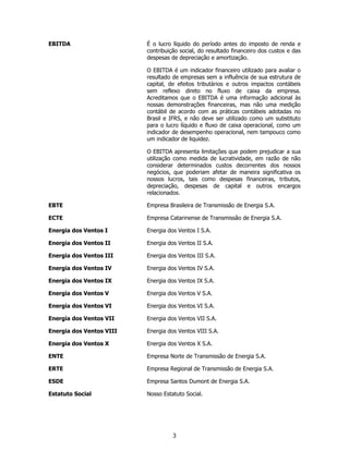 EBITDA                    É o lucro líquido do período antes do imposto de renda e
                          contribuição social, do resultado financeiro dos custos e das
                          despesas de depreciação e amortização.

                          O EBITDA é um indicador financeiro utilizado para avaliar o
                          resultado de empresas sem a influência de sua estrutura de
                          capital, de efeitos tributários e outros impactos contábeis
                          sem reflexo direto no fluxo de caixa da empresa.
                          Acreditamos que o EBITDA é uma informação adicional às
                          nossas demonstrações financeiras, mas não uma medição
                          contábil de acordo com as práticas contábeis adotadas no
                          Brasil e IFRS, e não deve ser utilizado como um substituto
                          para o lucro líquido e fluxo de caixa operacional, como um
                          indicador de desempenho operacional, nem tampouco como
                          um indicador de liquidez.

                          O EBITDA apresenta limitações que podem prejudicar a sua
                          utilização como medida de lucratividade, em razão de não
                          considerar determinados custos decorrentes dos nossos
                          negócios, que poderiam afetar de maneira significativa os
                          nossos lucros, tais como despesas financeiras, tributos,
                          depreciação, despesas de capital e outros encargos
                          relacionados.

EBTE                      Empresa Brasileira de Transmissão de Energia S.A.

ECTE                      Empresa Catarinense de Transmissão de Energia S.A.

Energia dos Ventos I      Energia dos Ventos I S.A.

Energia dos Ventos II     Energia dos Ventos II S.A.

Energia dos Ventos III    Energia dos Ventos III S.A.

Energia dos Ventos IV     Energia dos Ventos IV S.A.

Energia dos Ventos IX     Energia dos Ventos IX S.A.

Energia dos Ventos V      Energia dos Ventos V S.A.

Energia dos Ventos VI     Energia dos Ventos VI S.A.

Energia dos Ventos VII    Energia dos Ventos VII S.A.

Energia dos Ventos VIII   Energia dos Ventos VIII S.A.

Energia dos Ventos X      Energia dos Ventos X S.A.

ENTE                      Empresa Norte de Transmissão de Energia S.A.

ERTE                      Empresa Regional de Transmissão de Energia S.A.

ESDE                      Empresa Santos Dumont de Energia S.A.

Estatuto Social           Nosso Estatuto Social.




                                    3
 