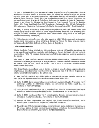 Em 2009, o Santander alcançou a liderança no ranking de emissões de ações na América Latina de
acordo com Thomson Reuters e Bloomberg tanto em número de transações como em volume
ofertado. Neste ano, o Santander atuou como coordenador líder das ofertas públicas iniciais de
ações do Banco Santander (Brasil) S.A. e da Direcional Engenharia S.A. e como bookrunner nas
ofertas públicas iniciais de ações de Cetip S.A. e da Companhia Brasileira de Meios de Pagamento –
Visanet e nas ofertas de follow-on da Rossi Residencial S.A., Iguatemi Empresa de Shopping
Centers S.A., Cyrela Brazil Realty S.A., MRV Engenharia e Participações S.A., BRMalls Participações
S.A., Anhanguera Educacional Participações S.A., Marfrig Alimentos S.A., e BRF – Brasil Foods S.A.

Em 2009, as ofertas de Visanet e Brasil Foods foram premiadas pela Latin Finance como “Best
Primary Equity Issue” e “Best Follow-On Issue”, respectivamente. Ainda em 2009, a oferta pública
de ações do Banco Santander foi premiada como “Latin America Equity Issue of the Year” pela
International Financing Review (IFR).

Em 2008, atuou em operações com valor total superior a US$12 bilhões, das quais se destaca a
atuação como bookrunner na oferta primária da Companhia Vale do Rio Doce, uma das maiores
ofertas de ações da história do Brasil conforme dados da Bloomberg.

CAIXA ECONÔMICA FEDERAL

A Caixa Econômica Federal foi criada em 1861, sendo uma empresa 100% pública que atende não
só os seus clientes bancários, mas todos os trabalhadores formais do Brasil, estes por meio do
pagamento de FGTS, PIS e seguro-desemprego, beneficiários de programas sociais e apostadores
das loterias.

Além disso, a Caixa Econômica Federal atua em setores como habitação, saneamento básico,
infraestrutura e prestação de serviços. A atuação da Caixa Econômica Federal também se estende
aos palcos, salas de aula, pistas de corrida, com o apoio a iniciativas artístico-culturais,
educacionais e desportivas.

Além de significativa expansão da base de clientes ao longo do ano, através do programa de conta
simplificada, a Caixa Econômica Federal permitiu o ingresso de mais de 3 milhões de pessoas no
sistema bancário brasileiro ao longo dos últimos anos.

A Caixa Econômica Federal, em nítido apoio ao mercado de capitais nacional, destaca sua
participação nas seguintes emissões ocorridas entre os anos de 2008 e 2012:

(a) Julho de 2008: banco coordenador, em conjunto com outras instituições financeiras, na 2ª
    distribuição pública de debêntures simples, não conversíveis da Klabin Segall S.A., no
    montante de R$230.000.000,00;

(b) Julho de 2008: coordenador líder na 1ª emissão pública de notas promissórias comerciais de
    emissão da Andrade Gutierrez Participações S.A., no montante de R$130.000.000,00;

(c) Julho de 2008: coordenador líder na 4ª emissão pública de notas promissórias comerciais de
    emissão da Vivo Participações S.A., no montante de R$500.000.000,00;

(d) Outubro de 2008: coordenador, em conjunto com outras instituições financeiras, na 9ª
    emissão pública de debêntures simples não conversíveis da SABESP;

(e) Novembro de 2008: banco coordenador, em conjunto com outras instituições financeiras, na
    2ª emissao pública de notas promissórias comerciais de emissão da Companhia Brasileira de
    Energia Renovável (BRENCO), no montante de R$350.000.000,00;




                                                66
 