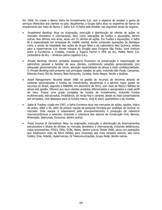 Em 2004, foi criado o Banco Safra de Investimento S.A. com o objetivo de ampliar a gama de
serviços oferecidos aos clientes no país. Atualmente, o Grupo Safra atua no segmento de banco de
investimento por meio do Banco J. Safra S.A. O Safra está dividido nas seguintes áreas de negócio:

•   Investment Banking: Atua na originação, execução e distribuição de ofertas de ações no
    mercado doméstico e internacional, bem como operações de fusões e aquisições, dentre
    outras. Nos últimos seis anos, atuou em 31 ofertas de ações. Em Fusões e Aquisições, o Safra
    BI é especializado em empresas de middle market, tendo conduzido operações de destaque
    como a venda da totalidade das ações do Grupo Niasi e do Laboratório Neo Química, ambas
    para a Hypermarcas S.A; Venda integral do Drogão para Drogaria São Paulo; Joint Venture
    entre a Eurofarma e Cristália, criando a Supera Farma e OPA da ALL Malha Norte S.A.
    (subsidiária da ALL – América Latina Logistica S.A.).

•   Private Banking: oferece completa assessoria financeira na preservação e maximização do
    patrimônio pessoal e familiar de seus clientes, combinando soluções personalizadas com
    adequado gerenciamento de riscos, alocação especializada de ativos e total confidencialidade.
    O Private Banking está presente nas principais cidades do país, incluindo São Paulo, Campinas,
    Ribeirão Preto, Rio de Janeiro, Belo Horizonte, Curitiba, Porto Alegre, Recife e Goiânia.

•   Asset Management: Atuante desde 1980 na gestão de recursos de terceiros através de
    carteiras administradas e fundos de investimento, atualmente é o décimo maior gestor de
    recursos do Brasil, segundo a ANBIMA, em dezembro de 2012, com mais de R$33,7 bilhões de
    ativos sob gestão. Oferece aos seus clientes produtos diferenciados e apropriados a cada perfil
    de risco. Possui uma grade completa de fundos de investimento, incluindo fundos
    multimercado, estruturados, imobiliários, de renda fixa e variável, desde os mais conservadores
    aos arrojados, com destaque para os fundos macro, long & short, quantitativo e de moedas.

•   Sales & Trading: criada em 1967, a Safra Corretora atua nos mercados de ações, opções, índice
    de ações, dólar e DI, além de possuir equipe de pesquisa formada por analistas de renome no
    mercado. Esta equipe é responsável pelo acompanhamento e produção de relatórios
    macroeconômicos e setoriais, incluindo a cobertura dos setores de Construção Civil, Bancos,
    Mineração, Siderurgia, Consumo, dentre outros.

•   Fixed Income & Derivatives: Atua na originação, execução e distribuição de financiamentos
    estruturados e títulos de dívidas no mercado doméstico e internacional, incluindo debêntures,
    notas promissórias, FIDCs, CRIs, CCBs, Notes, dentre outros. Desde 2008, atuou em operações
    que totalizaram mais de R$10 bilhões para empresas dos mais variados setores, tais como
    Coelce, Ersa, Kobold, Hypermarcas, Oi Telecomunicações, Grupo Rede, dentre outras.




                                                69
 
