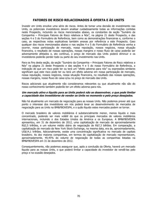 FATORES DE RISCO RELACIONADOS À OFERTA E ÀS UNITS
Investir em Units envolve uma série de riscos. Antes de tomar uma decisão de investimento nas
Units, os potenciais investidores devem analisar cuidadosamente todas as informações contidas
neste Prospecto, incluindo os riscos mencionados abaixo, os constantes da seção “Sumário da
Companhia – Principais Fatores de Risco relativos a Nós”, na página 21 deste Prospecto, e das
seções 4 e 5 do Formulário de Referência, bem como as demonstrações financeiras e, conforme o
caso, as respectivas notas explicativas também anexas por referência a este Prospecto. Caso
qualquer dos riscos mencionados abaixo e nas seções 4 e 5 do Formulário de Referência venha a
ocorrer, nossa participação de mercado, nossa reputação, nossos negócios, nossa situação
financeira, o resultado de nossas operações, nossas margens e nosso fluxo de caixa poderão ser
adversamente afetados e, ato contínuo, o preço de mercado das Units poderá diminuir e os
investidores poderão perder todo ou parte do seu investimento nas Units.

Para os fins desta seção, da seção “Sumário da Companhia – Principais Fatores de Risco relativos a
Nós” na página 21 deste Prospecto e das seções 4 e 5 do nosso Formulário de Referência, a
indicação de que um risco pode ter ou terá um “efeito adverso para nós” ou expressões similares
significam que este risco pode ter ou terá um efeito adverso em nossa participação de mercado,
nossa reputação, nossos negócios, nossa situação financeira, no resultado das nossas operações,
nossas margens, nosso fluxo de caixa e/ou no preço de mercado das Units.

Riscos adicionais que atualmente não consideramos relevantes ou que atualmente não são do
nosso conhecimento também poderão ter um efeito adverso para nós.

Um mercado ativo e líquido para as Units poderá não se desenvolver, o que pode limitar
a capacidade dos investidores de vender as Units no momento e pelo preço desejados.

Não há atualmente um mercado de negociação para as nossas Units. Não podemos prever até que
ponto o interesse dos investidores em nós poderá levar ao desenvolvimento de mercados de
negociação para as Units na BM&FBOVESPA, e o quão líquido estes mercados podem se tornar.

O mercado brasileiro de valores mobiliários é substancialmente menor, menos líquido e mais
concentrado, podendo ser mais volátil do que os principais mercados de valores mobiliários
internacionais, incluindo o dos Estados Unidos da América e os Europeus. A BM&FBOVESPA
apresentou, em 31 de dezembro de 2012, uma capitalização de mercado de aproximadamente
R$2,5 trilhões, e um volume médio diário de negociação de R$7,3 bilhões. Em comparação, a
capitalização de mercado da New York Stock Exchange, na mesma data, era de, aproximadamente,
US$14,1 trilhões. Adicionalmente, existe uma concentração significativa no mercado de capitais
brasileiro. As dez maiores companhias, em termos de capitalização de mercado representavam,
aproximadamente, 49,45% do volume de negociação de todas as companhias listadas na
BM&FBOVESPA em 31 de dezembro de 2012.

Consequentemente, não podemos assegurar que, após a conclusão da Oferta, haverá um mercado
líquido para as nossas Units, o que poderá limitar a capacidade do investidor de vendê-las pelo
preço e na ocasião desejados.




                                               70
 